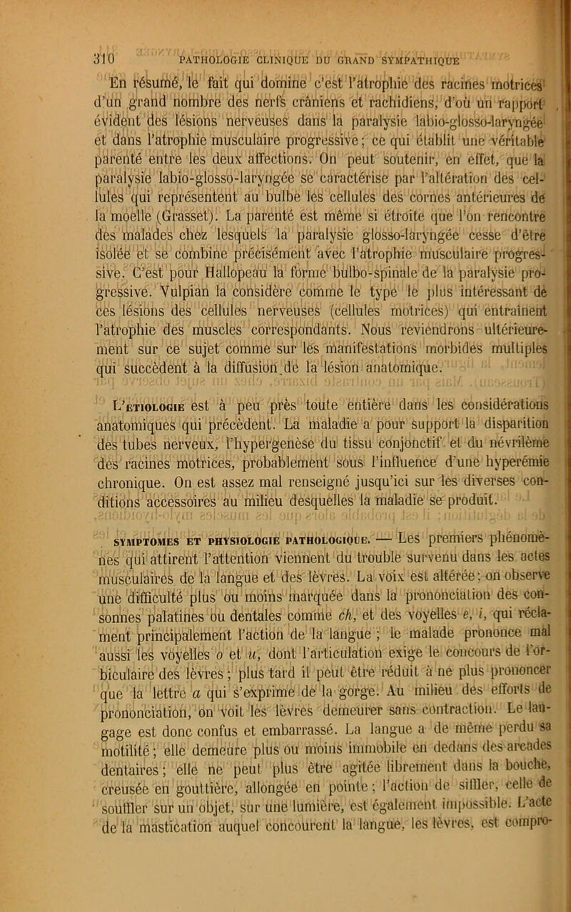En résumé, le fait qui domine c‘est l’atrophié des racines motrices1 d’un grand nombre des nerfs crâniens et rachidiens, d’où un rapport évident des lésions nerveuses dans la paralysie labio-glosso-laryngée' et dans l’atrophie musculaire progressive ; ce qui établit une véritable parenté entre les deux affections. On peut soutenir, en effet, que la paralysie labio-glosso-laryngée se caractérise par l’altération des cel- lules qui représentent au bulbe les cellules des cornes antérieures de la moelle (Grasset). La parenté est même si étroite que l’on rencontre des malades chez lesquels la paralysie glosso-laryngée cesse d’être isolée et se combine précisément avec l’atrophie musculaire progres- sive. C’est pour Hallopeau la forme liulbo-spinale de la paralysie pro- gressive. Vulpian la considère comme le type le plus intéressant de ces lésions des cellules nerveuses (cellules motrices) qui entraînent l’atrophie des muscles correspondants. Nous reviendrons ultérieure- ment sur ce sujet comme sur les manifestations morbides multiples qui succèdent à la diffusion.de la lésion anatomique. L’etiologie est à peu près toute entière dans les considérations anatomiques qui précèdent. La maladie a pour support la disparition des tubes nerveux, l'hypergenèse du tissu conjonctif et du névrilème des racines motrices, probablement sous l’influence d’une hyperémie chronique. On est assez mal renseigné jusqu’ici sur les diverses con- ditions accessoires au milieu desquelles la maladie se produit. t8ri0IDI07£H*IyttI 201 oup 2'IOflJ 0!iii;U0‘lll Ir4.4» Il J lluj i;: ‘ilAI symptômes et physiologie pathologioue. — Les premiers phénomè- nes qui attirent l’attention viennent du trouble survenu dans les actes musculaires de la langue et des lèvres. La voix est altérée; on observe une difficulté plus ou moins marquée dans la prononciation des con- sonnes palatines ou dentales comme ch, et des voyelles e, i, qui récla- ment principalement l’action de la langue ; le malade prononce mal aussi les voyelles o et u, dont l’articulation exige le concours de for- biculaire des lèvres1, plus tard il peut être réduit a ne plus prononcer que la lettre a qui s’exprime de la gorge. Au milieu des efforts de prononciation, on voil les lèvres demeurer sans contraction. Le lan- gage est donc confus et embarrassé. La langue a de même perdu sa motilité ; elle demeure plus ou moiiis immobile en dedans des arcades dentaires ; elle ne peut plus être agitée librement dans la bouche, creusée en gout tière, allongée en pointe ; l’action de siffler, celle de souffler sur un objet, sur une lumière, est également impossible. Lacté de la mastication auquel concourent la langue, les lèvres, est compro-