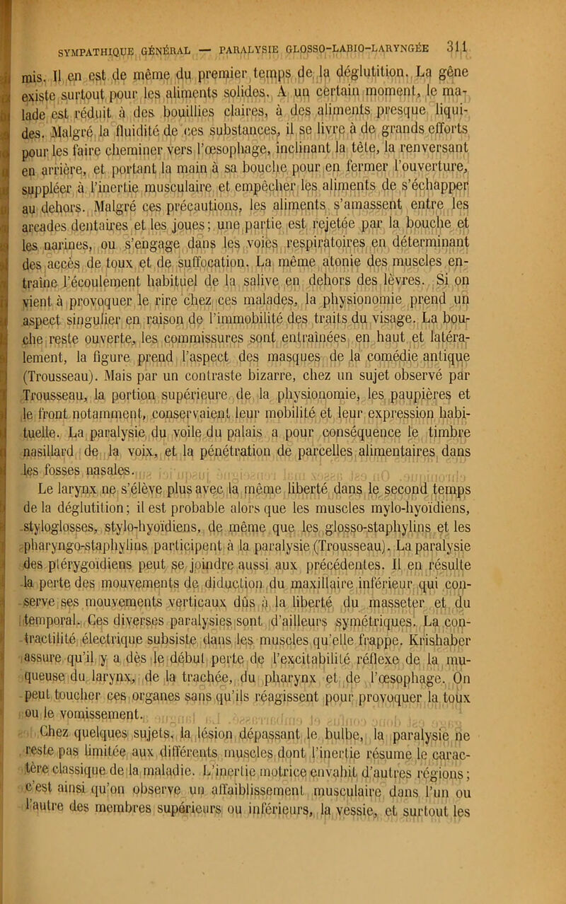 mis. Il en est (,1e même du premier temps de la déglutition. La gêne existe surtout pour les aliments solides. A un certain moment, le ma- lade est réduit à des bouillies claires, à des aliments presque liqui- des. Malgré la fluidité de ces substances, il se livre à de grands efforts (Trousseau). Mais par un contraste bizarre, chez un sujet observé par Trousseau, la portion supérieure de la physionomie, les paupières et le front notamment, conservaient leur mobilité et leur expression habi- tuelle. La paralysie du voile du palais a pour conséquence le timbre nasillard de la voix, et la pénétration de parcelles alimentaires dans les fosses nasales. Le larynx ne s’élève plus avec la même liberté dans le second temps de la déglutition ; il est probable alors que les muscles mylo-hyoïdiens, styloglosses, stylo-hyoïdiens, de même que les giosso-staphylins et les pharyngo-staphylins participent à la paralysie (Trousseau). La paralysie des plérygoidiens peut se joindre aussi aux précédentes, il en résulte la perte des mouvements de diduetion du maxillaire inférieur qui con- serve ses mouvements verticaux dûs à la liberté du masseter et du temporal. Ces diverses paralysies sont d’ailleurs symétriques. La con- tractilité électrique subsiste dans les muscles qu’elle frappe. Ivrishaber assure qu’il y a dès le début perte de l’excitabilité réflexe de la mu- queuse du larynx, de la trachée, du pharynx et de l’œsophage. On peut toucher ces organes sans qu’ils réagissent pour provoquer la toux ou le vomissement. Chez quelques sujets, la lésion dépassant le bulbe, la paralysie ne reste pas limitée aux différents muscles dont l’inertie résume le carac- tère classique de la maladie. L’inertie motrice envahit d’autres régions ; c est ainsi qu'on observe un affaiblissement musculaire dans l’un ou l’autre des membres supérieurs ou inférieurs, la vessie, et surtout les