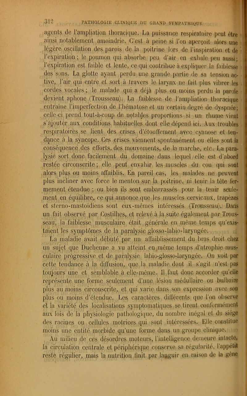 agents de l'ampliation (lioi*aci(}UG. La puissance respiratoire peut être I ainsi notablement amoindrie. C’est à peine si l’on aperçoit alors une ] légère oscillation des parois de la poitrine lors, de l’inspiration et de ' l’expiration; le poumon qui absorbe peu d’air en exhale peu aussi; l’expiration est faible et lente, ce qui contribue à expliquer la faiblesse des sons. La glotte ayant perdu une grande partie de sa tension ac- tive, l’air qui entre et sort à travers le larynx ne fait plus vibrer les cordes vocales ; le malade qui a déjà plus ou moins perdu la parole devient aphone (Trousseau). La faiblesse de l’ampliation thoracique entraîne l’imperfection de l’hématose et un certain degré de dyspnée; celle-ci prend tout-à-coup de notables proportions si un rhume vient s’ajouter aux conditions habituelles dont elle dépend ici. Aux troubles respiratoires se lienL des crises d’étouffement avec cyanose et ten- dance à la syncope. Ces crises viennent spontanément ou elles sont la conséquence des efforts, des mouvements, de la marche, etc. La para- lysie sort donc facilement du domaine dans lequel elle est d’abord restée circonscrite ; elle peut envahir les muscles du cou qui sont alors plus ou moins affaiblis. En pareil cas, les malades ne peuvent plus incliner avec force le menton sur la poitrine, ni tenir la tète fer- mement étendue ; ou bien ils sont embarrassés pour la tenir seule- ment en équilibre, ce qui annonce que les muscles cervicaux, trapèzes et sterno-mastoïdiens sont eux-mêmes intéressés (Trousseau). Dans un fait observé par Costilhes, et relevé à la suite également par Trous- seau, la faiblesse musculaire était générale en même temps qu’exis- taient les symptômes de la paralysie glosso-labio-laryngée. La maladie avait débuté par un affaiblissement du bras droit chez un sujet que Duchenne a vu atteint en même temps d’atrophie mus- culaire progressive et de paralysie labio-glosso-laryngée. On voit par cette tendance à la diffusion, que la maladie dont il s'agit n’est pas toujours une et semblable à elle-même. Il faut donc accorder qu’elle représente une forme seulement d’une lésion médullaire ou bulbaire plus au moins circonscrite, et qui varie dans son expression avec sou plus ou moins d’étendue. Les caractères différents que l'on observe et la variété des localisations symptomatiques se tirent conformément aux lois de la physiologie pathologique, du nombre inégal et du siège des racines ou cellules motrices qui sont intéressées. Elle constitue moins une entité morbide qu’une forme dans un groupe clinique. Au milieu de ces désordres moteurs, l’intelligence demeure intacte, la circulation centrale et périphérique conserve sa régularité, l'appétit reste régulier, mais la nutrition finit par languir en raison de la gène