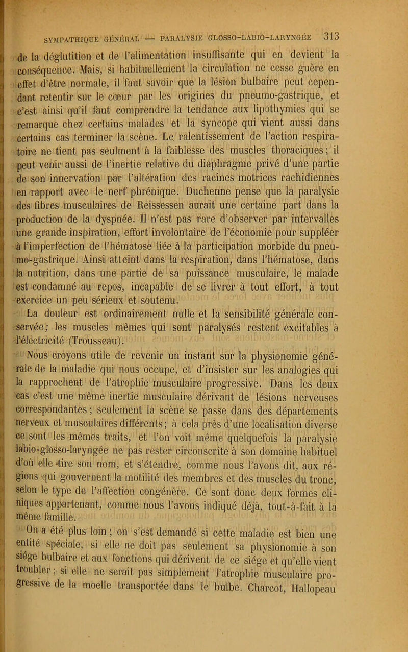 de la déglutition et de l’alimentation insuffisante qui en devient la conséquence. Mais, si habituellement la circulation ne cesse guère en effet d’être normale, il faut savoir que la lésion bulbaire peut cepen- dant retentir sur le cœur par les origines du pneumo-gastrique, et c’est ainsi qu’il faut comprendre la tendance aux lipothymies qui se remarque chez certains malades et la syncope qui vient aussi dans certains cas terminer la scène. Le. ralentissement de l’action respira- toire ne tient pas seulmcnt à la faiblesse des muscles thoraciques; il peut venir aussi de l’inertie relative du diaphragme privé d’une partie de son innervation par l’altération des racines motrices rachidiennes en rapport avec le nerf phrénique. Duchenne pense que la paralysie ) des fibres musculaires de Reissessen aurait une certaine part dans la production de la dyspnée. Il n’est pas rare d’observer par intervalles I une grande inspiration, effort involontaire de l’économie pour suppléer à l’imperfection de l’hématose liée à la participation morbide du pneu- mo-gastrique. Ainsi atteint dans la respiration, dans l’hématose, dans la nutrition, dans une partie de sa puissance musculaire, le malade iest condamné au repos, incapable de se livrer à tout effort, à tout exercice un peu sérieux et soutenu. La douleur est ordinairement nulle et la sensibilité générale con- servée; les muscles mêmes qui sont paralysés restent excitables à l’électricité (Trousseau). Nous croyons utile de revenir un instant sur la physionomie géné- rale de la maladie qui nous occupe, et d’insister sur les analogies qui la rapprochent de l’atrophie musculaire progressive. Dans les deux cas c’est une même inertie musculaire dérivant de lésions nerveuses correspondantes ; seulement la scène se passe dans des départements nerveux et musculaires différents; à cela près d’une localisation diverse ce sont les mêmes traits, et l’on voit même quelquefois la paralysie labio-glosso-laryngée ne pas rester circonscrite à son domaine habituel d’où elle 4ire son nom, et s’étendre, comme nous l’avons dit, aux ré- gions qui gouvernent la motilité des membres et des muscles du tronc, selon le type de l’affection congénère. Ce sont donc deux formes cli- niques appartenant, comme nous l’avons indiqué déjà, tout-à-fait à la u même famille. On a été plus loin; on s’est demandé si cette maladie est bien une entité spéciale, si elle ne doit pas seulement sa physionomie à son siège bulbaire et aux fonctions qui dérivent de ce siégé et qu’elle vient troubler ; si elle ne serait pas simplement l’atrophie musculaire pro- gressive de la moelle transportée dans le bulbe. Charcot, Hallopeau