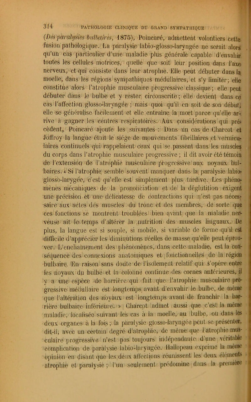 (Dès paralysies bulbaires, 1875), Poincaré, admettent volontiers cette fusion pathologique. La paralysie labio-giosso-laryngée ne serait alors qu’un cas particulier d’une maladie plus générale capable d’envahir toutes les cellules motrices, quelle que soit leur position dans l’axe nerveux, et qui consiste dans leur atrophie. Elle peut débuter dans la moelle, dans les régions sympathiques médullaires, et s’y limiter; elle constitue alors l’atrophie musculaire progressive classique ; elle peut débuter dans le bulbe et y rester circonscrite ; elle devient dans ce cas l'affection glosso-laryngée ; mais quoi qu’il en soit de son début, elle se généralise facilement et elle entraîne la mort parce qu’elle ar- rive à gagner les centrés respiratoires. Aux considérations qui pré+ cèdent, Poincaré ajoute les suivantes : Dans un cas de Charcot et Joffroy la langue était le siège de mouvements fibrillaires et vermicu- laires continuels qui rappelaient ceux qui se passent dans les muscles du corps dans l’atrophie musculaire progressive ; il dit avoir été témoin de l’extension de l’atrophie musculaire progressive aux noyaux, bul- baires. « Si l’atrophie semble souvent manquer dans la paralysie labio- glosso-larygée, c’esL qu’elle est simplement plus tardive. Les phéno- mènes mécaniques de la prononciation et de la déglutition exigent une précision et une délicatesse de contractions qui n’est pas néces; saire aux actes des muscles du tronc et des membres, de sorte que ces fonctions se montrent troublées bien avant que la maladie ner- veuse ait le temps d’altérer la nutrition des muscles linguaux. De plus, la langue est si souple, si mobile, si variable de forme qu'il est difficile d’apprécier les diminutions réelles de masse qu’elle peut éprou- ver. L’enchaînement des phénomènes, dans cette maladie, est la con- séquence des connexions anatomiques et fonctionnelles de la région bulbaire. En raison sans doute de l’isolement relatif qui s’opère entre les noyaux du bulbe et la coloime continue des cornes antérieures, il y a une espèce de barrière qui fait que l’atrophie musculaire pro- gressive médullaire est longtemps avant d’envahir le bulbe, de même que l’altération des noyaux est longtemps avant de franchir la bar- rière bulbaire inférieure. » Charcot admet aussi que c’est la même maladie, localisée suivant les cas à la moelle, au bulbe, ou dans les deux organes à la fois ; la paralysie glosso-laryngée peut se présenter, dit-il, avec un certain degré d’atrophie, de même que 1 atrophie mus- culaire progressive n’est pas toujours indépendante d une véritable complication de paralysie labio-laryngée. Hallopeau exprime la même opinion en disant épie les deux affections réunissent les deux éléments atrophie et paralysie ; l’un seulement prédominé dans la première