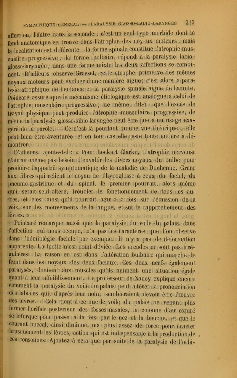 affection, l’autre dans la seconde ; c’est un seul type morbide dont le fond anatomique se trouve dans l’atrophie des noyaux moteurs ; mais la localisation est différente : la forme spinale constitue l’atrophie mus- culaire progressive ; la forme bulbaire répond à la paralysie labio- glosso-laryngée ; dans une forme mixte les deux affections se combi- nent. D’ailleurs observe Grasset, celte atrophe primitive des mômes noyaux moteurs peut évoluer d’une manière aiguë; c’est alors la para- lysie atrophique de l’enlance et la paralysie spinale aiguë de l’adulte. Poincaré assure que le mécanisme étiologique est analogue à celui de l’atrophie musculaire progressive ; de même, dit-il,- que l’excès de travail physique peut produire l’atrophie musculaire progressive, de même la paralysie glosso-labio-laryngée peut être due à un usage exa- géré de la parole. — Ce n’est là pourtant qu’une vue théorique ; elle peut bien être aventurée, et en tout cas elle reste toute entière à dé- montrer. D’ailleurs, ajoute-t-il : « Pour Lockart Clarke, l’atrophie nerveuse n’aurait même pas besoin d’envahir les divers noyaux du bulbe pour produire l’appareil symptomatique de la maladie de Duchenne. Grâce aux fibres qui relient le noyau de l’hypoglosse à ceux du facial, du pneumo-gastrique et du spinal, le premier pourrait, alors même qu’il serait seul altéré, troubler le fonctionnement de tous les au- tres, et c’est ainsi qu’il pourrait agir à la fois sur l’émission de la voix, sur les mouvements de la langue, et sur le rapprochement des i lèvres. » Poincaré remarque aussi que la paralysie du voile du palais, dans l’affection qui nous occupe, n’a pas les caractères que l’on observe dans l’hémiplégie faciale par exemple. Il n’y a pas de déformation i apparente. La luette n’est point déviée. Les arcades ne sont pas irré- gulières. La raison en est dans l'altération bulbaire qui marche de front dans les noyaux des deux faciaux. Ces deux nerfs également paralysés, donnent aux muscles qu’ils animent une situation égale quant à leur affaiblissement. Le professeur de Nancy explique encore comment la paralysie du voile du palais peut altérer la prononciation des labiales qui, d’après leur nom, sembleraient devoir être l’œuvre des lèvres. « Cela tient à ce que le voile du palais ne venant plus fermer l’orifice postérieur des fosses nasales, la colonne d’air expiré se bifurque pour passer à la fois par le nez et la bouche, et que le courant buccal, ainsi diminué, n’a plus assez de force pour écarter brusquement les lèvres, action qui est indispensable à la production de ces consonnes. Ajoutez à cela que par suite de la paralysie de l’orbi-
