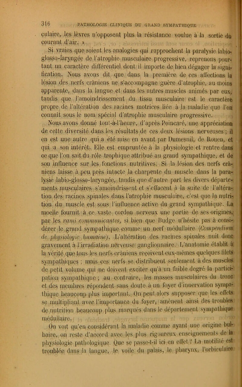 culaire, les lèvres n’opposent plus la résistance voulue à la sortie du courant d’air. » Si vraies que soient les analogies qui rapprochent la paralysie labio- glosso-laryngée de l’atrophie musculaire progressive, reprenons pour- tant un caractère différentiel dont il importe de bien dégager la signi- fication. Nous avons dit que dans la première de ces affections la lésion des nerfs crâniens ne s’accompagne guère d’atrophie, au moins apparente, dans la langue et dans les autres muscles animés par eux, tandis que l’amoindrissement du tissu musculaire est le caractère propre de l’altération des racines motrices liée à la maladie que l’on connaît sous le nom spécial d’atrophie musculaire progressive. Nous avons donné toul-à-l’heure, d’après Poincaré, une appréciation de cette diversité dans les résultats de ces deux lésions nerveuses ; il en est une autre qui a été mise en avant par Dumesnil, de Rouen, et qui a son intérêt. Elle est empruntée à la physiologie et rentre dans ce que l’on sait du rôle trophique attribué au grand sympathique, et de son influence sur les fonctions nutritives. Si la lésion des nerfs crâ- niens laisse à peu près intacte la charpente du muscle dans la para- lysie iabio-glossQ-laryngée, tandis que d’autre part les divers départe- ments musculaires s’amoindrissent et s’effacent à la suite de l’altéra- tion des racines spinales dans l’atrophie musculaire, c’est que la nutri- tion du muscle est sous l’influence active du grand sympathique. La moelle fournit à ce vaste cordon nerveux une partie de ses origines,; par les rami communicantes, si bien que Budge n’hésite pas à consi- dérer le grand sympathique comme un nerf médullaire (Compendium clc physiologie humai né). L’altération des racines spinales nuit donc gravement à l’irradiation nerveuse ganglionnaire. L’anatomie établit à la vérité que tous les nerfs crâniens reçoivent eux-mêmes quelques lilels sympathiques ; mais ces nerfs se distribuent seulement â des muscles de petit volume qui ne doivent exciter qu’à un faible degré la partici- pation sympathique ; au contraire, les masses musculaires du tronc et des membres répondent sans doute à un foyer d'innervation sympa- thique beaucoup plus important. On peut alors supposer que les effets se, multipliant avec,l’importance du foyer, amènent ainsi des troubles de nutrition beaucoup plus marqués dans le département sympathique médullaire. On voit qu’en considérant la maladie comme ayant une origine bul- baire, on reste d’accord avec les plus rigoureux enseignements de la physiologie pathologique. Que se passe-t-il ici en elïet ? La motilité est troublée dans la langue, le voile du palais, le pharynx. 1 orbiculaire