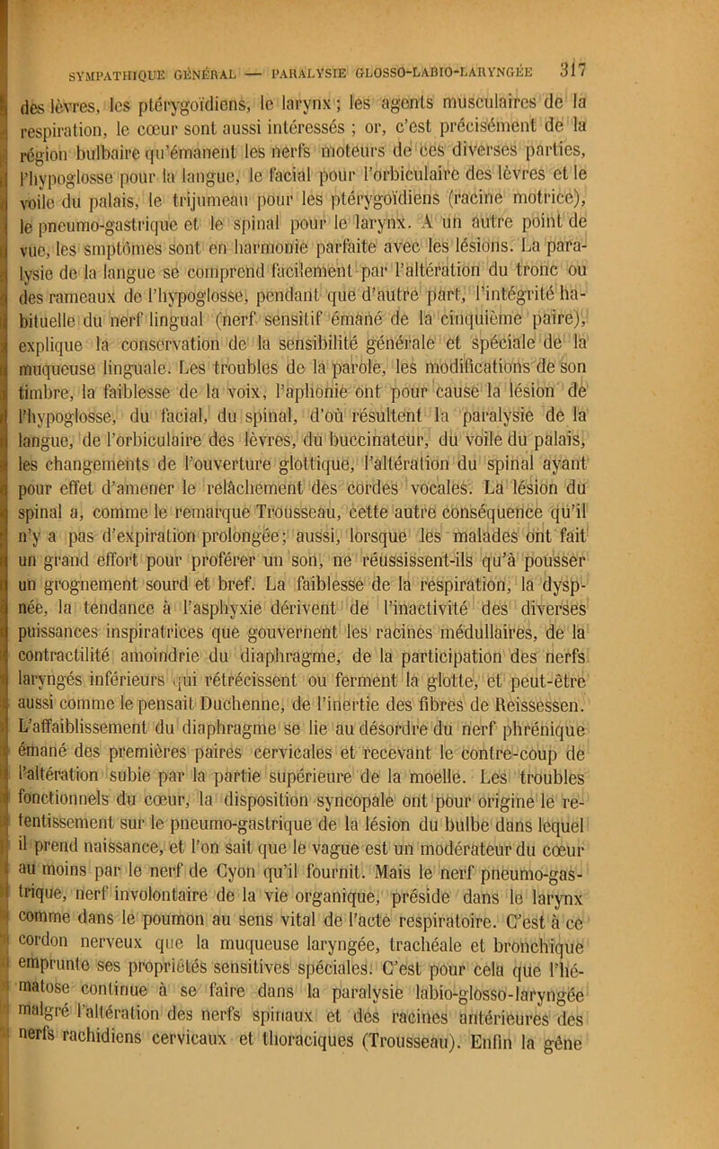 des lèvres,:les ptérygoïdiens, le larynx; les agents musculaires de la respiration, le cœur sont aussi intéressés ; or, c’est précisément de la région bulbaire qu’émanent les nerfs moteurs de ces diverses parties, l’hypoglosse pour la langue, le facial pour l’orbiculairc des lèvres et le voile du palais, le trijumeau pour les ptérygoïdiens (racine motrice), le pneumo-gastrique et le spinal pour le larynx. A un autre point de vue, les smptômes sont en harmonie parfaite avec les lésions. La para- lysie de la langue se comprend facilement par l’altération du tronc ou des rameaux de l’hypoglosse, pendant que d’autre part, l’intégrité ha- bituelle du nerf lingual (nerf sensitif émané de la cinquième paire), explique la conservation de la sensibilité générale et spéciale de la muqueuse linguale. Les troubles de la parole, les modifications de son timbre, la faiblesse de la voix, l’aphonie ont pour cause la lésion de l’hypoglosse, du facial, du spinal, d’où résultent la paralysie de la langue, de l’orbiculaire des lèvres, du buccinateur, du voile du palais, les changements de l’ouverture glottique, l’altération du spinal ayant pour effet d’amener le relâchement des cordes vocales. La lésion du spinal a, comme le remarque Trousseau, cette autre conséquence qu’il n’y a pas d’expiration prolongée; aussi, lorsque les malades ont fait un grand effort pour proférer un son, ne réussissent-ils qu’à pousser un grognement sourd et bref. La faiblesse de la respiration, la dysp- née, la tendance à l’asphyxie dérivent de l’inactivité des diverses puissances inspiratrices que gouvernent les racines médullaires, de la contractilité amoindrie du diaphragme, de la participation des nerfs laryngés inférieurs qui rétrécissent ou ferment la glotte, et peut-être aussi comme le pensait Duchenne, de l’inertie des fibres de Reissessen. L’affaiblissement du diaphragme se lie au désordre du nerf phrénique émané des premières paires cervicales et recevant le contre-coup de l’altération subie par la partie supérieure de la moelle. Les troubles fonctionnels du cœur, la disposition syncopale ont pour origine le re- Itentissement sur le pneumo-gastrique de la lésion du bulbe dans lequel il prend naissance, et l’on sait que le vague est un modérateur du cœur au moins par le nerf de Cyon qu’il fournit. Mais le nerf pneumo-gas- trique, nerf involontaire de la vie organique, préside dans le larynx comme dans le poumon au sens vital de l’acte respiratoire. C’est à ce ' cordon nerveux que la muqueuse laryngée, trachéale et bronchique emprunte ses propriétés sensitives spéciales. C’est pour cela que l’hé- matose continue à se faire dans la paralysie labio-glosso-laryngée malgré l’altération des nerfs spinaux et des racines antérieures des nerfs rachidiens cervicaux et thoraciques (Trousseau). Enfin la gêne