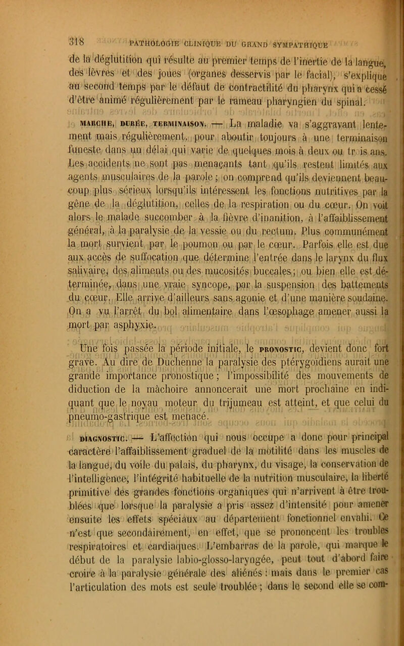 de la déglutition qui résulte au premier temps de l’inertie de la langue, des lèvres et des joues (organes desservis par le facial), s’explique au second temps par le défaut de cont ractilité du pharynx qui a cessé d’être animé régulièrement par le rameau pharyngien du spinal. marche, durée, TERMINAISON. — La maladie va s’aggravant lente- ment mais régulièrement, pour aboutir toujours à une terminaison funeste dans un délai qui varie de quelques mois à deux ou tr is ans. Les accidents ne sont pas menaçants tant qu’ils restent limités aux agents musculaires de la parole ; on comprend qu’ils deviennent beau- coup plus sérieux lorsqu’ils intéressent les fonctions nutritives par la gène de la déglutition, celles de la respiration ou du cœur. On voit alors le malade succomber à la lièvre d’inanition, à l’affaiblissement général, à la paralysie de la vessie ou du rectum. Plus communément la mort survient par le poumon ou par le cœur. Parfois elle est due aux accès de suffocation que détermine l’entrée dans le larynx du flux salivaire, des aliments ou des mucosités buccales; ou bien elle est dé- terminée, dans une vraie syncope, par la suspension des battements du cœur. Elle arrive d’ailleurs sans agonie et d’une manière soudaine. On a vu l’arrêt du bol alimentaire dans l’œsophage amener aussi la mort par asphyxie. Une fois passée la période initiale, le pronostic, devient donc fort grave. Au dire de Duchenne la paralysie des ptérygoïdiens aurait une grande importance pronostique ; l’impossibilité des mouvements de diduction de la mâchoire annoncerait une mort prochaine en indi- quant que le noyau moteur du trijumeau est atteint, et que celui du pneumo gastrique est menacé. diagnostic. — L’affection qui nous occupe a donc pour principal caractère l’affaiblissement graduel de la motilité dans les muscles de la langue, du voile du palais, du pharynx, du visage, la conservation de l’intelligence, l’intégrité habituelle de la nutrition musculaire, la liberté primitive des grandes fonctions organiques qui n’arrivent à être trou- blées que lorsque la paralysie a pris assez d’intensité pour amener ensuite les effets spéciaux au département fonctionnel envahi. Ce n’est que secondairement, en effet, que se prononcent les troubles respiratoires et cardiaques: L’embarras de la parole, qui marque le début de la paralysie labio-glosso-laryngée, peut tout d’abord faire croire à la paralysie générale des aliénés : mais dans le premier cas l’articulation des mots est seule troublée ; dans le second elle se corn-