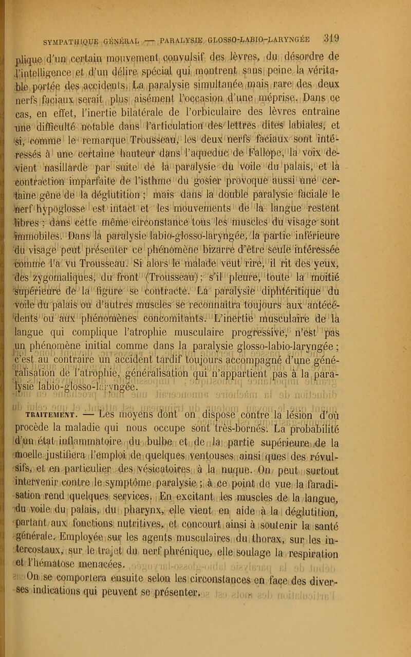 pliquo d'un certain mouvement convulsif des lèvres, du désordre de 4’intelligence et. d’un délire spécial qui montrent ^ms peine la vérita- ble portée des accidents. La paralysie simultanée,mais rare des deux nerfs faciaux serait plus aisément l’occasion d’une méprise. Dans ce cas, en effet, l’inertie bilatérale de l’orbiculaire des lèvres entraîne une difficulté notable dans l’articulation des lettres dites labiales, et >si, comme le- remarque Trousseau, les deux nerfs faciaux sont intë- Îressés à une certaine hauteur dans l’aqueduc de Fallope, la voix de- vient nasillarde par suite de la paralysie du voile du palais, et la contraction imparfaite de l’isthme du gosier provoque aussi une cer- taine gêne de la déglutition ; mais dans la double paralysie faciale le •nerf hypoglosse est intact et les mouvements de la langue restent libres ; dans cette même circonstance tous les muscles du visage sont immobiles. Dans la paralysie labio-glosso-laryngée, la partie inférieure du visage peut présenter ce phénomène bizarre d’être seule intéressée comme l’a vu Trousseau. Si alors le malade veut rire, il rit des yeux, des zygomaliqües, du front (Trousseau) ; s’il pleure, toute la moitié supérieure de la figure se contracte. La paralysie diphtéritique du voile du palais ou d’autres muscles se reconnaîtra toujours aux antécé- dents ou aux phénomènes concomitants. L’inertie musculaire de la langue qui complique l’atrophie musculaire progressive, n’est, pas un phénomène initial comme dans la paralysie glosso-labio-laryngée ; c’est au contraire un accident tardif toujours accompagné d’une géné- ralisation de l’atrophie,, généralisation qui n’appartient pas à la para- lysie labio-glosso-laryngée. traitement. — Les moyens dont on dispose contre la lésion d’où procède la maladie qui nous occupe sont très-bornés. La probabilité d’un état inflammatoire du bulbe et de la partie supérieure de la moelle justifiera l’emploi de quelques ventouses ainsi ques des révul- sifs, et en particulier des vésicatoires à la nuque. On peut surtout intervenir contre le symptôme paralysie ; à ce point de vue la faradi- i sation rend quelques services. En excitant les muscles de la langue, du voile du palais, du pharynx, elle vient en aide à la déglutition, partant aux fonctions nutritives, et concourt ainsi à soutenir la santé ! générale. Employée sur les agents musculaires du thorax, sur les in- tercostaux, sur le trajet du nerf phrénique, elle soulage la respiration et l’hématose menacées. On se comportera ensuite selon les circonstances en face des diver- ses indications qui peuvent se présenter.