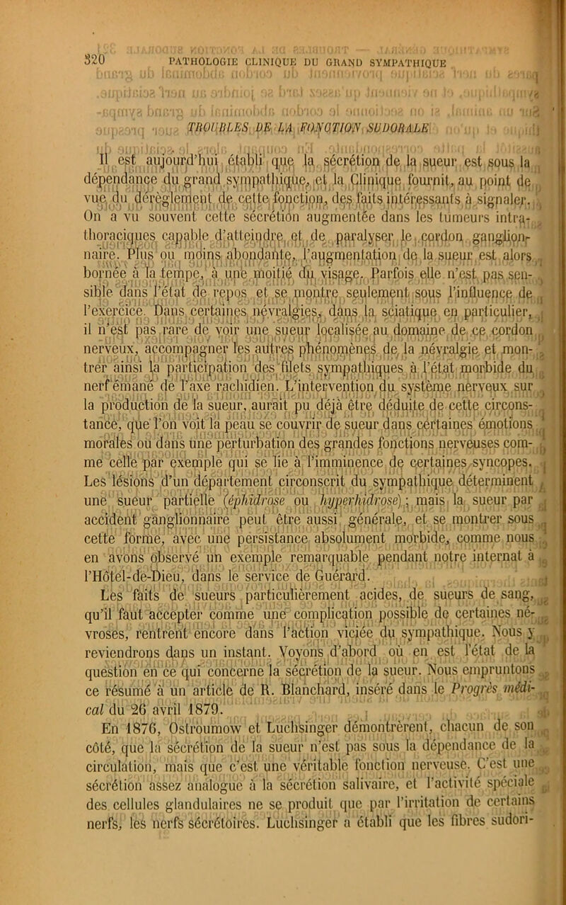 520 TROUBLES DE LA FONCTION SU DO fi ALE è‘j1Gq ■qm/B u •upidl ; ft Il est aujourd’hui établi que (a sécrétion de la sueur est sous la dépendance du grand sympathique, cl la Clinique fournit,au point de” vue du clérèglernqut de celte, fonction, des faits intér.qssants à.sigpaler. On a vu souvent cette sécrétion augmentée dans les tumeurs intra- thoraciques capable, dlattej|^rçjo(ÿ ^((,p^alyser le cor^n,,,ganglion- naire. Plus ou moins abondante, 1,'augmentation «le la sueur est alors bôrnee alaxempe^aLune moi!ié du visage. Parfois elle n’est pas .sen- sible dans l’état de repos et se piqntre seulement sous l'influence de,, l’exercice. Dans certa;nes,(imyr§lgies, dans la sciatique en particulier, il n’est pas rare de voir une sueur localisée au domaine de ce cordon /'i tancé morales la production de la sueur, aurait pu déjà être déduite de cette circons- +~ée, que l’on voit la peau se couvrir de sueur da^Cje^aines émotions aies ou dans une perturbation des grandes fonctions nerveuses com- . me celle par exemple qui sê lie à l’imminence de certaines syncopes. Les lésions d’un département circonscrit du sympathique déterminent , une sueur partielle (épliidrose ou hyperhidrose) ; mais la sueur par , accident ganglionnaire peut être aussi générale, et se montrer sous ^ cette forme, avec une persistance absolument morbide, comme nous ’ en avons observé un exemple remarquable pendant notre internat à l’Hôtel-de-Dieu, dans le service de Guérard. Les faits de sueurs particulièrement acides, de sueurs de sang, qu’il faut accepter comme une complication possible de certaines né- vroses, rentrent encore dans l’action viciée du sympathique. Nous y , reviendrons clans un instant . Voyons d’abord où en est l’état de la question en ce qui concerne la sécrétion de la sueur. Nous empruntons „ ce résumé à un article de R. Blanchard, inséré dans le Progrès médi- cal du 26 avril 1879. En 1876, Oslrbumow et Luchsinger démontrèrent, chacun de son côté, que la sécrétion de la sueur n’est pas sous la dépendance de la circulation, mais que c’est une véritable fonction nerveuse. C’est une sécrétion assez analogue à la sécrétion salivaire, et l’activité spéciale ^ des cellules glandulaires ne se produit que par l’irritation de certains nerfs, les nerfs sécrétoires. Luchsinger a établi que les fibres sudori-