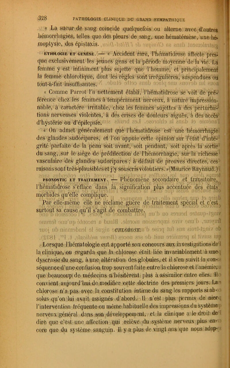 « Lu sueur de sang coïncide quelquefois ou alterne avec d’autres hémorrhagies, telles que des pleurs de sang, une hématémèse, une hé- moptysie, des épistaxis. aü swçuûiO sa gnah .moi;: etiologie et genèse. — « Accident rare, l’hématidfose affecte près* que exclusivement les jeunes gens et la période rhoyenne de la vie. La femme y est infiniment plus sujette que l’homme; et principalement la femme chloroliqu’e, dont les règles sont irrégulières, Suspendues ou tout-à-fait insuffisantes. il'oio « Gomme Parrot l’a nettement établi, l’hématidrose se voit de pré- férence chez les femmes à tempérament nerveux, à nature impression- nable, à caractère irritable, chez les femmes sujettes à des perturba- tions nerveuses violentes, à des crises de douleurs' aiguës, à des accès^ d’hystérie ou d’épilepsie. a On admet généralement que l’hématidrose est une hémorrhagie des glandes sudôripares, et l’on appuie cette opinion' sur Ÿétat d’inté-1 grité parfaite de la peau soit avant, soit pendant, soit après la sortie du sang, sur le siège de prédilection de l’hémorrhagie, sur la richesse vasculaire des glandes sudôripares ; à défaut de preuves directes, ces raisons sont très-plausibles et j’y souscris volontiers. «(Maurice Raynaud.)' gncg gJjDnaJU3 *> IJc) 31J * /iI'>•1 r-MJ•LîilI ic'.Lî / îJJjlJ ’L*. <Util3f* pronostic et TRAITEMENT. — Phénomène secondaire et transitoire, l’hëmatidrose s’efface dans la signification plus accentuée des états morbides qu’elle complique. Par elle-même elle ne réclame guère de traitement spécial et c’est surtout sa cause qu’il s’agit de combattre. 90jjt)noigBOûoPfi .ë'iiiof ob 6'idrnon Jiloq oui) uo 891090 ouaup- arnmat âm/'up èlnoafi'i c bualtl .alffioni noigaoK anoj. rib nir.rnobnsi ol ëogifi üdlNjbk&SEw h oai'i .(£881 ”1 J .AnaWÀui aooon asa eb liui Lorsque l’hématologie eut apporté son concours aux investigations de i la clinique, on regarda que la chlorose était liée invariablement à une dyscrasie du sang, à une altération' des globules,! et il s’en suivit la con- séquence d’une confusion. trop souvent faite entre la chlorose et l'anémie; a que beaucoup de médecins n’hésitèrent plus à assimiler entre elles, il convient aujourd’hui de modifier cette doctrine des premiers jours. La chlorose n’a pas avec la constitution intime du sangles rapports si ab- solus qu’on lui avait assignés d’abord. 11 n'est plus permis de nier l’intervention fréquente ou même habituelle des impressions du système nerveux général dans son développement, et la clinique a le droit de dire que c’est une affection qui relève du système nerveux plus en- core que du système sanguin. Il y a plus de vingt ans que nous adop-