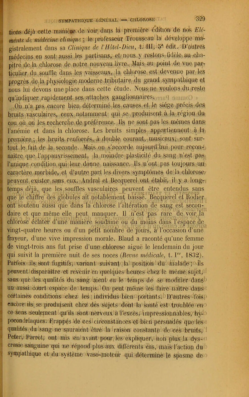 lions déjà cette manière de voir dans la première édition de nos Elé- ments de médecine clinique ; le professeur Trousseau la développe ma- gistralement dans sa Clinique de l’Hôtel-Dieu, t. III, 5e édit. D’autres médecins en sont; aussi les partisans, et nous y restons, (idole au cha- pitre de la chlorose de notre nouveau livre. Mais au point de vne par- ticulier du souille dans les vaisseaux, la chlorose est devenue par les progrès dp la physiologie moderne tributaire du grand sympathique et nous lui devons une place dans celte étude. Nous ne voulons du reste qu’indiquer rapidement ses attaches ganglionnaires. Qn n’a, pas encore bien déterminé les causes et le siège précis des bruits;vasculaires, ceux notamment qui se produisent à la région du cou où on les recherche de préférence. Ils ne sont pas les mêmes dans l’anémie et dans la chlorose. Les bruits simples appartiennent à la première,,; lep bruits renforcés, à.double, courant, musicaux* sont sur- tout le fait de la seconde. Mais on s’accorde aujourd’hui pour recon- naître que l’appauyrissemen;t, la moindre plasticité du sang m'est pas l’unique condition qui leur donne naissance. Ils n’ont, pas toujours un caractère morbide, et d’autre part les divers symptômes de la chlorose peuvent exister.sans eux. Andral et Becquerel ont établi, il y a. long- temps déjà, que les soufïles vasculaires peuvent être entendus sans que lé chiffre' des globules ait notablement baissé. Becquerel et Rodier ont soutenu aussi que dans la chlorose l’altération de sang est secon- daire et que même elle peut manquer. Il n’est pas rare de voir la chlorose éclater d’une manière soudaine ou du moins dans l’espace de vingt-quatre heures ou d’un petit nombre de jours, à l’occasion d’une frayeur, d’une vive impression morale. Blaud a raconté qu’une femme de vingt-trois ans fut prise d’une chlorose aiguë le lendemain du jour qui suivit la première nuit de ses noces (Revue médicale, t. Ier, 1832). Parfois ils sont fugitifs, variant suivant la position du malade; ils peuvent disparaître et revenir en quelques heures chez le même sujet, sans que les qualités du sang aient eu le temps de se modifier dans un aussi court espace de temps. On peut même les faire naître dans certainës conditions chez les individus bien portants. D’autres fois encore ils se produisent chez des sujets dont la santé est troublée en ce sens seulement qu'ils sont nerveux à l’excès, impressionnables; hy- pocondriaques. Frappés de ceS* circonstances et bien persuadés que les qualités du sang ne sauraient être la raison constante de ces bruits, Peter, Parrot, ont mis en avant, pour lès expliquer, non plus la dys- crasie sanguine qui ne répond plus aux différents cas, mais l’action du sympathique et du système vaso-moteur qui détermine le spasme de