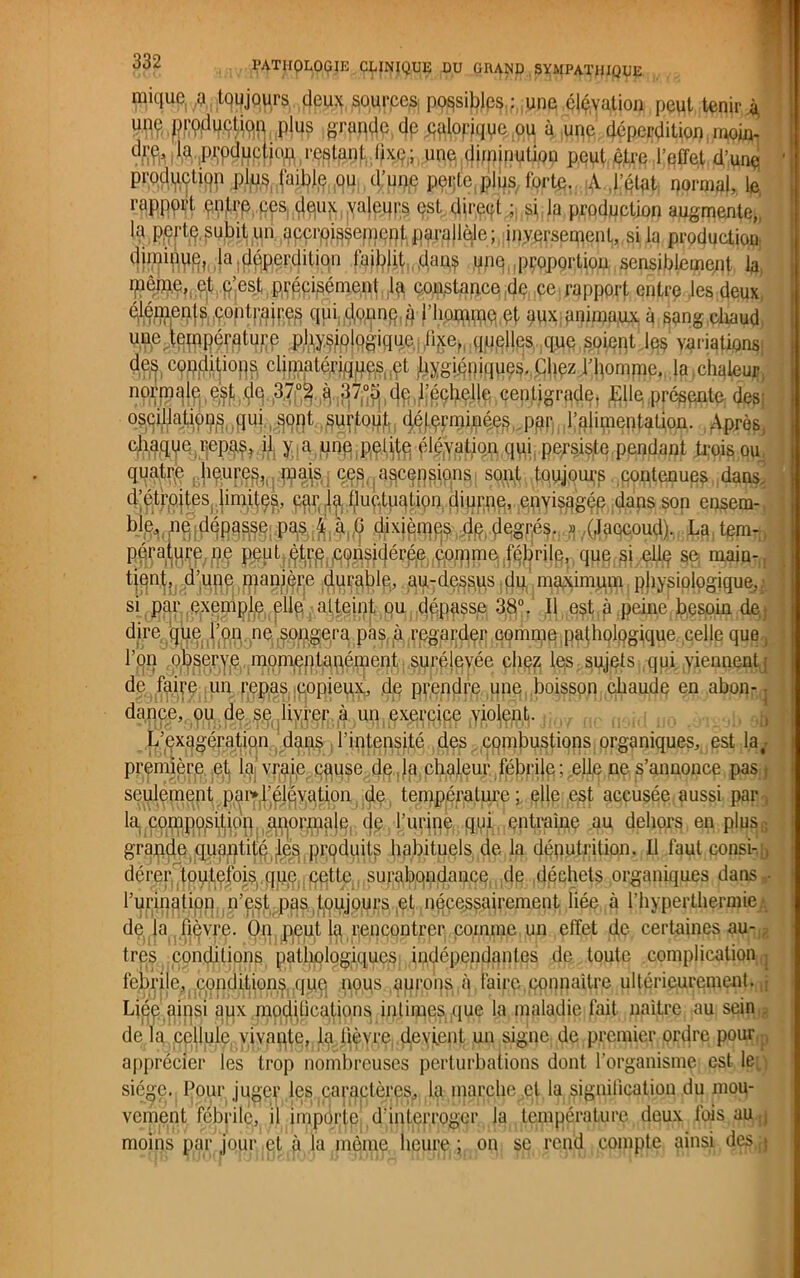 miquc a tqujours deux sources possibles,; une élévation peut tenir 4 OT# de caloriquc ou à une déperdition moin- la prpdqpfjo^restant lixe; une diminution peut être l'effet d’une prodjjUjtjgp /pl^|.fajtyq,,911,, <J:pççte,gljjs, fqrte. A l’état normal, le rapport entre ces: deiqt valeurs est direcft ; si la production augmente,i la perte, subit un accroissement parallèle ; inversement, si la production fcw la déperdition faiblit,,qpq(!proportion^epsiblement la ipéme, et p’est précisément I4 constance de ce rapport entre les deux ^WPl^éontraires qui d,oimq,4 l’homfne et aux animaux à sang chaud, une température physiologique liye, quelles que soient les variations; des conditions climatériques et hygiéniques. Chez.W}omme, la ,chaleur normale est de 37°3 q 37,°5 ; de l'échelle centigrade, Elle, présente des; oscillatipp^pui.,^91)!,,surtout déterminées par l’alimentation. Après, ^ > a hne petite élévation qui,.persiste pendant trois ou quatre c.e^jaecepsi^ns sont toujours contenues dans, d’étroites limites, car la fluctuation diurne, envisagée dans son $xièmos de degrés. » (Jaccoud). La tem- WanB^/fî'i PJÿ1 tÇPffîfP6}f§e maiü' tient, d'une manière durable, au-dessus du maximum physiologique,.' si par exemple elle atteint ou dépasse 38°. Il est à peine besoin de ; dire que l’on ne .songera pas à regarder comme pathologique celle que, l’on obserye momentanément surélevée chez les sujets qui viennent ; de faire un repas copieux, de prendre une boisson chaude en abon- dance, ou de se livrer à un exercice violent. , .... . , ô3 L’exagération dans l’intensité des combustions organiques, est la,- première et la vraie cquse de , la chaleur fébrife ; .elle ne s’annonce pas, seulement pai>l’élévation de température; elle est accusée aussi par , la. composition anormale, de l’urine qui entraîne au dehors en plus.; grande quantité les produits habituels de la dénutrition. Il faut consi- , dérer toutefois que. pette, surabondance de déchets organiques dans- l’urination n’est pas tqujours qt nécessairement liée à l’hyperthermie .*. de la fièvre. Ü11 peut la rencontrer comme un effet de certaines au- tres conditions pathologiques indépendantes de toute complication : febrile, conditions .que nous aurons à faire,connaître ultérieurement. • Liéq ainsi aux modifications intimes, que la maladie fait naître au sein . de la cellule, vivante, la lièvre, devient un signe de premier ordre pour apprécier les trop nombreuses perturbations dont l’organisme est le siège. Pour juger les caractères, la marche et la signification du mou- vement fébrile, il importe d’interroger la température deux fois au ,j moins par jour et à la même heure; on se rend compte ainsi desq