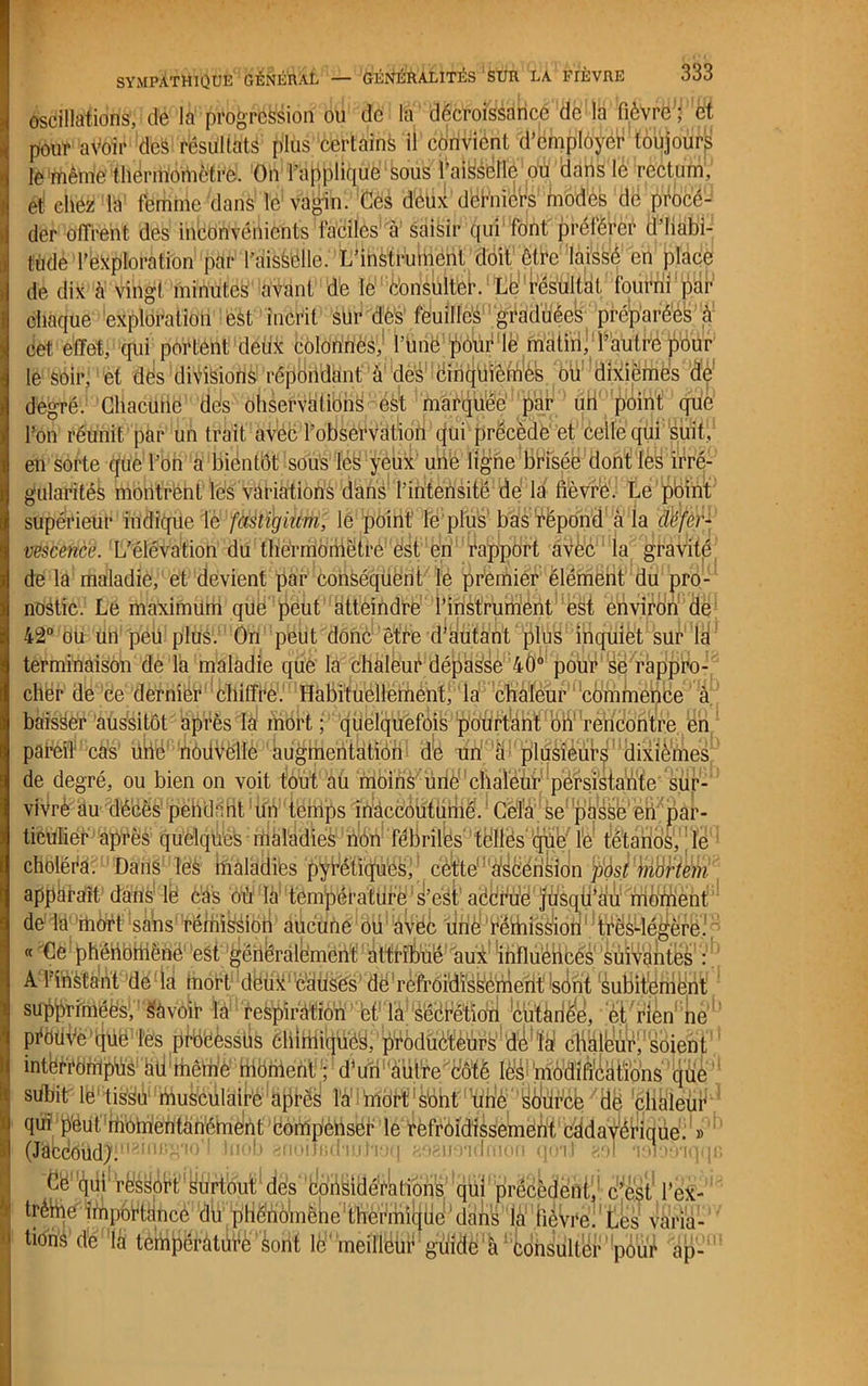 oscillations, de la progression ou de la décroissance de la fièvre ; et pour aVoir des résultats plus certains il convient d’employér toujourp le même thermomètre. On l’applique sous l’aisselle ou dans le rectum, et chez la femme dans le vagin. Ces deux derniers modes dé procé- der offrent des inconvénients faciles a saisir qui font préférer d’habi- tude l’exploration par l’aissélle. L’instrument doit être laissé en place de dix à vingt minutes avant de le è’onsulteh Le résultat fourni par chaque exploration est incri t sur dès feuilles graduées préparées à cet effet, qui portent deiix colonnes, l’une pour le matin, l’autre pour le soir, et dés divisions répondant à des cinquièmes ou dixièmes dp degré.1 Chacune des observations est marquée par un point que l’on réunit par un trait avec l’observation qui précède et celle qui suit, en sorte que l’on a bientôt sous léis yeux une ligne brisée dont les irré- gularités montrent lès variations dans l’intensité de la fièvre. Le point supérieur indique le fastigium, le point le plus bas répond à la défer- vescence. L’élévation du thermomètre est en rapport avèc la gravité de la maladie, et devient par conséquent le premier élément du pro- nostic. Le maximum que peut atteindre l’instrument est environ de 42° ou un peu plus. On peut donc être d’autant plus inquiet sur la terminaison de la maladie que la chaleur dépasse 40° pour se rappro- cher de ce dernier chiffre. Habituellement, la chaleur commence à baisser aussitôt après la mort ; quelquefois pourtant on rencontre en pareil cas une ’nôdVëllè'' ku^inentation de un à plusieurs dixième^ de degré, ou bien on voit fout au moins une chaleâT persistante sur- vivrè au décès pendnfit'ifiV temps inaccoutumé. Cela se passe eü^pàr- ticulier après quelques maladies nôn fébriles tèllès qüe le tétanos, le choléra. Dans les maladies pyréliquô^'.cèfetel3,àf^è!éfikidn tyàst'biàrtem apparaît dans le cas où la1 tèméëf attifé1 S’est accède( fdsqii’ali mè’éie111 de la mort sans rémission aucune ou'éVék tiné'éëihissïoril;ltrësdégère. -(phénomène est généralement at#flfôë,'aui!’üiflü'éHbéé'V!‘ A 1 instant de la fiiort1 détix' c'auses de refroidissemerité(int Subitement su^rimées, Savoir la re^ïràtion et la sécrétion cutanée, et rien ne pi‘ëlH’,ë>fcjüë Tes pfb'éèsstië èliittiiqücs, pÿbdüéMr^'d^W ^1^'soient interrompus aü même moment. ; d’un nuire côté lés modifications que sdbitr lë'ti^'ïéukêulaire îà' mort sont Yfhîè‘’yÔdr'cb /tië phaleur qui peut momentanément compenser le refroidissement cddavéi’ique. » (Jâbdëüd^‘»1 ^ini1 f tuob anoilfidaubioq aoeuoidmon qoii gpl lèloaaqqB (le' '4ül résyôH yù^tduï* dé's ’ijpô^itléèktion^ ’qÜll'précédent'’ c^èst1 l’ex- trèmé''Impédance du p'HMôlmëhe'dîlfelà1 fiéWé. tks varia- tions de lé tempèràtiifé sont le meillèur: guidé à1 consulter !poui ap-