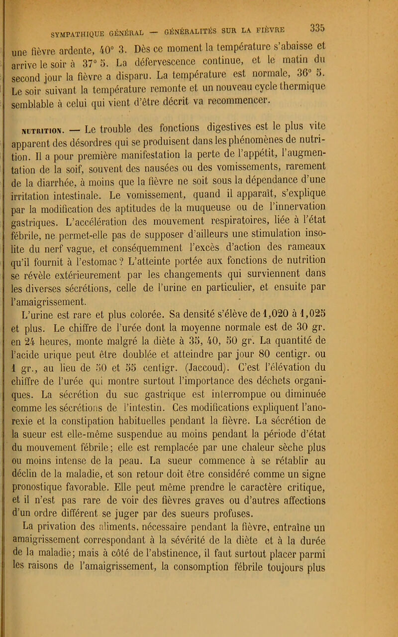 une fièvre ardente, 40° 3. Dès ce moment la température s’abaisse et arrive le soir à 37° 5. La défervescence continue, et le matin du second jour la fièvre a disparu. La température est normale, 36° 5. Le soir suivant la température remonte et un nouveau cycle thermique semblable à celui qui vient d’être décrit va recommencer. nutrition. — Le trouble des fonctions digestives est le plus vite apparent des désordres qui se produisent dans les phénomènes de nutri- tion. Il a pour première manifestation la perte de 1 appétit, 1 augmen- tation de la soif, souvent des nausées ou des vomissements, rarement de la diarrhée, à moins que la fièvre ne soit sous la dépendance d’une irritation intestinale. Le vomissement, quand il apparaît, s explique par la modification des aptitudes de la muqueuse ou de l’innervation gastriques. L’accélération des mouvement respiratoires, liée à 1 état fébrile, ne permet-elle pas de supposer d’ailleurs une stimulation inso- lite du nerf vague, et conséquemment l’excès d’action des rameaux qu’il fournit à l’estomac ? L’atteinte portée aux fonctions de nutrition se révèle extérieurement par les changements qui surviennent dans les diverses sécrétions, celle de l’urine en particulier, et ensuite par l’amaigrissement. L’urine est rare et plus colorée. Sa densité s’élève de 1,020 à 1,025 et plus. Le chiffre de l’urée dont la moyenne normale est de 30 gr. en 24 heures, monte malgré la diète à 35, 40, 50 gr. La quantité de l’acide urique peut être doublée et atteindre par jour 80 centigr. ou 1 gr., au lieu de 50 et 55 centigr. (Jaccoud). C’est l’élévation du chiffre de l’urée qui montre surtout l’importance des déchets organi- ques. La sécrétion du suc gastrique est interrompue ou diminuée comme les sécrétions de l’intestin. Ces modifications expliquent l’ano- rexie et la constipation habituelles pendant la fièvre. La sécrétion de la sueur est elle-même suspendue au moins pendant la période d’état du mouvement fébrile ; elle est remplacée par une chaleur sèche plus ou moins intense de la peau. La sueur commence à se rétablir au déclin de la maladie, et son retour doit être considéré comme un signe pronostique favorable. Elle peut même prendre le caractère critique, et il n’est pas rare de voir des fièvres graves ou d’autres affections d’un ordre différent se juger par des sueurs profuses. La privation des aliments, nécessaire pendant la fièvre, entraîne un amaigrissement correspondant à la sévérité de la diète et à la durée de la maladie; mais à côté de l’abstinence, il faut surtout placer parmi les raisons de l’amaigrissement, la consomption fébrile toujours plus