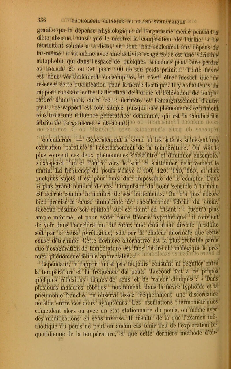 grande que la dépense physiologique de l’organisme mèmè pendant la' diète absolue,' ainsi! que' le montre. la 1 composition de l’urine. <s Lé fébrioitiint soumis àlilàl|dièteé vit donc■ non^seulemént aux dépens dé' lui-même; il Vit même avec une activité exagérée ; C’est une véritable autophobie*qui dans l’espace de quelques semaines peut faire perdre au malade 20 oü1 30 poür 100 de son poids primitif. Toute fièvre1 e^fOOnCvéritablement consomptive^et c’est être inexact que'de réserver1 dette qüalilîCation pour la üeVdé Iie'ctiqùéi! 11 y' à d^aillèurs üh' rapport constant! entre Tal'téràtlon de1‘l’Urine et l’élévation de terfipé^’ rature' d’une pari., entre cette1'deéiWède ét l’amaigrïssèment d’aùtré part ;1 ce rapport eSt itout sihiplë; puisque c.es phénomènes expriment tous1 trois une influencé géhëratdice Commune, qui est là 'combustibni fébrile dé1 ForganiSUae1.' (Jàëlcdùd.) ' IflSflraâiuqol .inormim; u noifeudmoa in 9b àjianoJni'l nova oainonncdé aluoq ub üon9U] 'Vi'l 01 iiîfnf<êifijix— Génêrâlëmén'f1 le1 Cœur et les yrtêr'ds ^libissent' une ^61^tatîBnl;’paéallë1^!ïl’àücrê>îèfâeiiiieüt de la température. On voit lé plus souvent ces deux phénomènes’^â'cBrciîtrè et diniihüer ènsembfe,1 ite^vërs le soi^'ët ^kttteer relatiyêmeht le ' T ri ftaiônUUflïl'iiil 'Jr.ivfA 'X! innii Hr.r\ tan „« A,™ iriâîirMîl qlo^f^s^élèvc à t'O^^StO, -140, léft’, e^'chez quelqües sujets il éSt!'pbiir ainsi dire imj^felible de le compter. Dans le plû^ ^Pàhd nombre de cas, l’impulsion du cœur sensible à la main ejàtf'àccruê éoibbVe,,lébdftibi^è:de ses battements. On n’a pas encore1 biêff'pPébiy^l ^dttëé^dffîfflèdlafô de l’accélération'fébrile du cœur. Jcfëêè'iM8féfefifrïe‘ ’iob^dfiïft io11 sur ce point en disant : « jusqu’à plus ample informé, et pour éviter1 toute théorie hypothétique, il convient de voir danàuP^6élêïâtiloh ‘’flti* torièFèfeilàlion directe produite soit par la idïüëè^pf^rëtd^ëhei! 1 1 ^làf:'ëHaiéür;^noi'itiàle que cette causè'dëtèrminél Cette 'dérhiërè‘àlféPnatfVlé1 'éstda ^îù^ probable parce que l’èxàgéPàtiè'h de fempératurc ést dans' l’ordre chronologique lé pre-| J^‘pfÂ'éciâble- » dépendant, le rapport h'Bsf’^sfbujblirs constant ni régulier entre la tempcratùdb1 e*tP ‘M1 ifcëtfuènce du pouls. Jaccoud fait à ce propos ivlein'éis>Idèl^sèliJife! cl de valeur cliniques : « Dans plusieUéé maiâdiés fébriles, notamment dans la fièvre typhoïde et la pneumonie franche, bn observe assez fréqüerriment une discordance notable entre ces1 deux Symptômes. Les oscillations thermomètriques coïncident alors ou avec un état stationnaire du pouls, ou même avec des modifications en sèiïs inverse. Il résulte dé là que l'eXamen mé- thodique du pouls ne peut en aucun cas tenir lieu de l’exploration bi-, quotidienne de la température, et que cette dernière méthode d ob-
