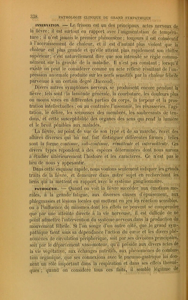 INNERVATION. — Le apport la fièvre ; il est surtout frisson est un deé principaux aptes nerveux de t en rapport avec l’qugmc.nlalion de tempéra- ture ; il n’est jamais le premier phénomène; toujours consécutif à l'accroissement de chaleur, et il est d’autant nuis violent que la clialeur est plus grande et qu’elle atteint plus rapidement son chifïre 11 H.n 1 .1 H CTvl I > i 1' l ! » J i > • . 111 ni 111 J J » I MJ J11 Jrij' t supérieur; c’est naturellement dire que son intensité se règle commu- nément sur la gravité de la maladie. Il n’est pas constant; lorsqu’il existe on peut le considérer comme un acte réflexe résultant dé l’im- , y» ii pression anormale produite sur les nerfs sensitifs par la chaleur fébrile parvenue à un céripin degré (Jacco’pa). ’ , .Divers autres symptômes nerveux, sé produisent encore pendant la lièvre; tels sont : la lassitude générale, la courbature, les douleurs plus’ ou moins vives en différentes parties du corps, la torpeur et la pros- tration intellectuelles ; ou au contraire l’insomnie, les rêvasseries, l’agi- tâfign, le denrfi. les secousses des nïernbrjè^’ le^:so^ipre.sauts de ten- dons/ et’ cette1susceptibilité’.dès organes des sens qui.rend la lumière et le jÉruit pénibles aux 'malades. La fièvre, au point de vue de son type et de sa marche, revêt des' allures diverses qui lui ont fait distinguer différentes formes; telles, 1 , \< j * ni » i1)!i jnj*ir) i‘)( > sont la forme continue, sub-continue, rémittente et intermittente. Ces divers types répondent a des espèces déterminées dont nous aurons. q ûfnHiïin îilfûPiûiii'ûmûnl l^nioi'AiPû at loc AQPQpfÀPAC Qq f^CSt DâS 16 1 ■ ■ Kl Vi'C'jlit à étudier ultérieurement l’histoire et les caractères, lieu de nous y appesantir Dans cette esquisse rapide, nous voulons seulement indiquer les grands , tréits de la fièvre, et demeurer dans notre'sujet' en recherchant les. liens qui la mettent en rapport, avec ie système ganglionnaire. PATHOGÉNIE. raies, a la Quand on voit la fièvre succéder aux émotions mo- fàtigüe, aux diverses causes d’épuisement, aux jeu les réaction sensibles, plilegmasies et lésions locales qui meftent en ou à l’iniluencé de miasmes dont les effets ne peuvent sé comprendre, que'par une atteinte directe à la vie nerveuse, il est difficile dé ne point admettre i’intèrventiori du système nerveux ,dans la produel ion du mouvement fébrile. Si l’on songé fl un autre côté, que le grand sym- pâthiqde tient sous sa dépendance l’action du cœur èt les divers phé- nomènes de circulât^ périphérique, soit par ses divisions principales, soit par lé département vaso-moteur, qu’il préside aux divers actes de la vie végétaliyè, aux échangés nutritifs, aux phénomènes de combus- qiies ; quand on considère tous ces faits, il semble légitime de 1 19 ( fl lion organique, que ses connexions avec le pneumo gastrique lui don- nbnt un rôle important dans la respiration et dans ses effets thernii-