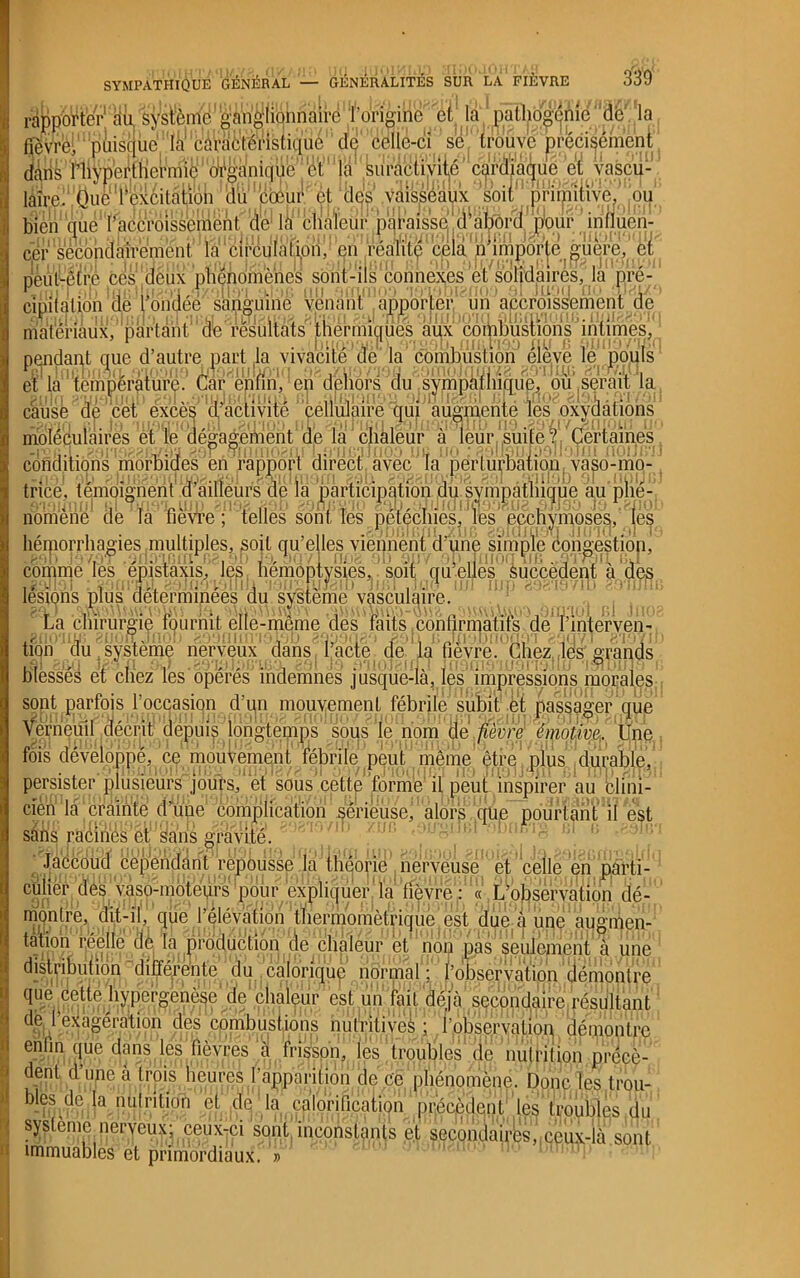rapporter au, système'ganglionnaire l'origine et la patlidgpnie ’ de la fièvre, pùisquc là1 Càraètéristique de celle-ci se trouve précisément (fins l’hyper111 ci’niidlijklê’::‘^'t1 la 'Suractivité cardiaque cl yaècu-^ làirell Üue1 rexcilatiotil‘dü’IJcœur et des vaisseaux soirprffliv^.ou bien que l'accroissement. dé1 lacnmeurpqi'aissej ^jp’our ^influen-^ cef secondairement la circulali.ori,? en' réafit^^porte ^uere,%r peut-être ces^eux 'phénomènes sont-ils connexes et solidaires, la nré- cmiial^on '(le fondée sanguine veiianl apporter un accroiss!ement de matériaux, partant de résultats ' thermiques aux combustions intimes, pendant que d’autre part la vivacité de la combustion' éieve le pouls et la température.' Car enfin', en dehors du sympàlinque, ou,serait la causé de cet excès' a activité çélimaire 'qui augmente tes exfaâüons moléculaires et le dégagement de la chaleur à leur suite ? Certaines P cofici iliqn s ' m6rbfdfesa e AJ rapport1 cii^ectl., avec1J ta' ' për iu^Êatîbn va so-m^^ ^ trice, témoignent .crailieufs; de la participation^^pu.sympétliique au'plie-, nomeiié de m fièvre; telles sont Tes pétéchies, les pcchymoses/les héniorrhagies multiples, soit qu’elles viennent d’une simple congestion' comme ^ês^'épistaxis, les hemôntys^es^ à jetés lésions plus déterminées du système vasculaire. / .. lia chirurgie fournit elle-même des raus jConflrmàtifSxderinterveu-»^ ion au,système nerveux dans l[acte' de la fièvre! (mezjlesgrands blessés et cliez les opérés indemnes jusque-là, les impressions morales sont parfois foccasion d’un mouvement fébrile subit et passager que Vorneuil décrit depuis longtemps sous le nom de fièvre émotive. Une fois développé, ce mouvement fébrile peut même être plus durable, persister plusieursjoifrs, et sous cette forme if peuLinspirer au clini- cien1 'là | crainte d’une complication1 serieusef sans racines et sans gravité. Jaccoud cependant repousse la théorie nerveuse et celle en parti- culier des yaso:mbteurs poiir expliquer Ta fièvre : « L’observation dé- montre, dit-il, que l’élévation thermomètrique est due à une augmen- tation mette de la production de chaleur et non pas seulement à une distribution différente du calorique normal^' ropséryjtiin 'clémontre qné ceUe hypefgenése^e chaleur est un fait déjà secondaire résultant de I exagération des combustions nutritives ; l'observation démontre enfin que dans les fièvres à frisson, les troubles de nutrition précè- dent d une à trois heures l'apparition de ce phénomène. Donc les trou- bles de la nutrition et de là ealoritication précèdent les troubles du système nerveux; ceux-ci sont: inconstants et secondaires,!ceux-là sont immuables et primordiaux. »