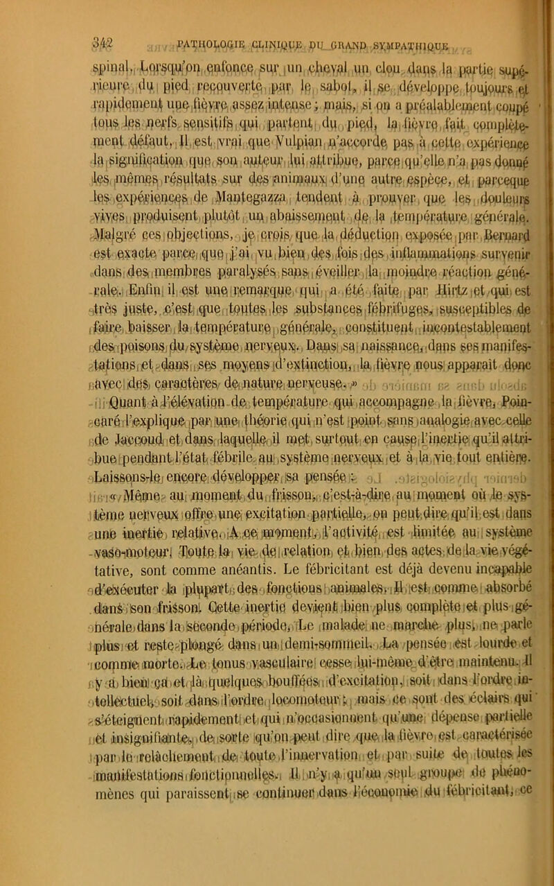 spinal*, ^rsqufpn,enfonce sur,un oheynl un clpu dans la partie supç. ri.eurc dm pjçd recouverte pçr lp, sabot, i|,ge dpvelpppe toujours ,e,l rapidement une ,f$yirp.assez intense ; mais, si on a préalablement coupé 1 louslps, nerfs sensitifs qui paient du pied, la, lièvre.fait complète- ment défaut. Il esterai que Vulpian m'accorde, pas, à cette,expérience la signification que, son auteur lui attribue, parce qu’elle n’a pas dénué les ,mêmes résultats Slir des animaux d’une autre espèce, et pareeque les .expériences de Mantegazza tondent à prouver que les douleurs yiv,es produisent plutôt un abaissement dp, la température, générale. Malgré ces ; objections, je crois que. la déduction exposée,par bernard est exacte parce;.quq, j’ai vu.bien.dcs .foisdps ...inflammations- survenir dans desnnembres paralysés sans,éveiller la moindi:e réaction géné- rale. Enfin: il est une remarque! qui a été faite par Hirtz :qt qui est très juste, , .c’est que tontes des .substances fébrifuges, susceptibles de faire baisser la température générale, constituent i incontestablement des poisons du système, nerveux. Dans; sa naissance, dans ses manifes- tations, et. dans ses moyens d’extinction, la. lièvre nous: apparaît donc ■ avec des caractères de nature nerveuse. » ,, Quant à.l’élévation de température qui accompagne la lièvre, Poin- caré l’explique ,pari une, théorie qui n’est point, sans .analogie avec.celle de Jaccoud et dans laquelle il met surtout en cause l'inertie qu’il altri- bue pendant l’état fébrile au .système nerveux et à ,la vie tout entière. Laissonsrle:encore développer,;sp pensée- ,j .mc!x<éoi*/ilq niimbl !ir,i« Même au[moment dunfrissomr eîe.st-à-clii’e, au moment où ,1e sys- tème nerveux offre.une excitation.partielle, on peut,dire qu’il est,dans aiiaè ûaeftiê) r/eiaJi)Ve<,if’nativité, ; test limitée-, ami système vasoimoteurj Honte lai yim.del.relation, et,bien des actes.de la vieyégé- tative, sont comme anéantis. Le fébricitant est déjà devenu incapable .d'exécuter la iplppaït.; des fonctions ;,animales» i U.lest comme absorbé dans ; son frisson! dette, inertie devient bien plus complète et plus gé- nérale) dans la seconde,.période, Le malade ne marche plus» ne parle plusuet restmplengé dans. uni 1 dembsommeil. La pensée .est lourde et i comme morte. .^Le tonus vasculaire) cesse Jui-mème d’être maintenu. Il y a ! bien! çd mt< là quelques .boulfqès, -,. d’excitation, soit dans l’ordre. in- tollectuel, -soit,dans.iliordre(;loeoinateur !| mais ce sont des éclaire qui xs^teigncntnrapidementheti qui m’occasionnent, qu’une dépense partielle et insignifiainteijpde; sorte iqu’un peut dire que la lièvre,est caractérisée i par.le irolàohementi,de-toute,l’iimervation et par suite de toutes les manifestationsifondipimullcs.i 11 ,n’y;^,iqufun sejil groupe de pliéuo- mènes qui paraissent ise continuer dans liécouemie du fébricitant, ce