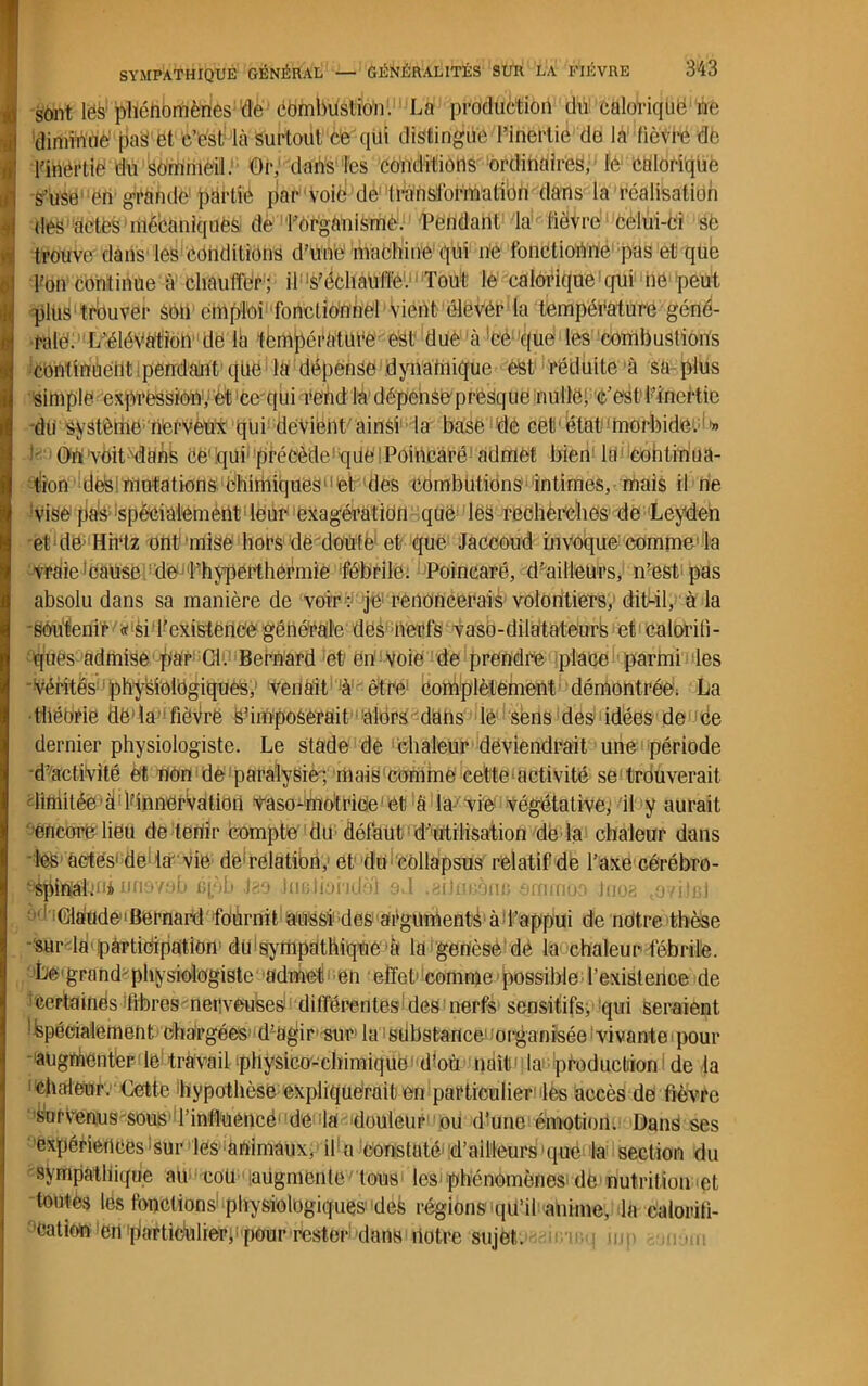 £ sont lés phénomènes dé combustion. La production du calorique ne ) diminué pa£ et c’est là surtout cè qui distingue l’inertie de la lièvre de j l'inërtie du sommeil. Or, dans les conditions ordinaires, le calorique S’use‘en grande partie jiar voie de transformation dans la réalisation | des àctès mécaniques de l’ôrganismê. Pendant la lièvre celui-ci sè ! trouve dans les conditions d’une machine qüi ne fonctionne pas et que | l’on continue à chauffer; il'‘S’échauffe. Tout le calorique qui ne peut : plus trouver son emploi fonctionnel Vient élever la température géné- I râlé. L’élévation de là température est due à ce que les combustions | continuent pendant que la dépense dynamique est réduite à sa plus il simple expression,: et ce qui rend la dépense presque nulle! e’esl l’inertie tfi du système nerveux (pii devient ainsi la base de cet état 'morbide. '» i< On Vfeit dîànS ce'qui précède que l Poincaré1 admet bien lri continua- tion des mutations chimiques et des combutions intimes, mais il ne 'Vise pas spécialement leur exagération que les recherches de Leyden et dë; Hirtz ont'mise hors de doute et que Jaccoud invoque comme la vraie feause de T hyperthermie fébrile. Poincaré, d’ailleurs, n’est pas absolu dans sa manière de voir: je1 renoncerais volontiers, dit-il, à la 'Sôufenir « Si l'existence générale des nerfs vaso-dilatateurs et calorifi- ques admise ^àr Cl. Bernard et en voie de prendre place parmi les ■-Vérités physiologiques, venait à être' complètement démontrée. La tliéhrie dë'la tîèvrfe s’imposerait alors dans lé sens des idées de ce dernier physiologiste. Le stade de chaleur deviendrait une période d’activité et non de paralysie-; mais comme cette activité se trouverait diniitée■ à lfinnervation vaso-motrice et à la vie végétative, il y aurait ’êneorë lieu de tenir compte' du défaut d’utilisation de la chaleur dans les actes1 de la' vie derelation, et du côllapsus relatif de l’axe cérébro- nri '/ob ujôli Jgo iiiBlioi'idùl oJ .aiJnnoni; ocnmoo )uoê ,0/üb) ; 1 Claude'Bernard fournit aussi' des arguments à d’appui de nôtre thèse •sur la participation du sympathique à la genèse de la chaleur fébrile. Le-grand-physiologiste admet-en effet1 comme possible l’existence de 'certaines fibres nerveuses différentes'des nerfs sensitifs, qui seraient Spécialement chargées d’agir sur la substance’ organisée vivante pour augnientèr le travail physico-chimique'd’où naît1 la production de la chaleur. Cette 'hypothèse expliquerait en particulier les accès de fièvre Survenus-sous l’influencé1 de- la 'douleur ou d’une émotion. Dans ses expériences sur les animaux, if a constaté'd’ailleurs que la section du sympathique au cou augmente tous les phénomènes dé nutrition et tontès les fonctions1 physiologiques-'des régions qu’il anime, la calorifi- ''Cation en 'piartidulierf pour rester dans notre sujets h.'u i mp -m un