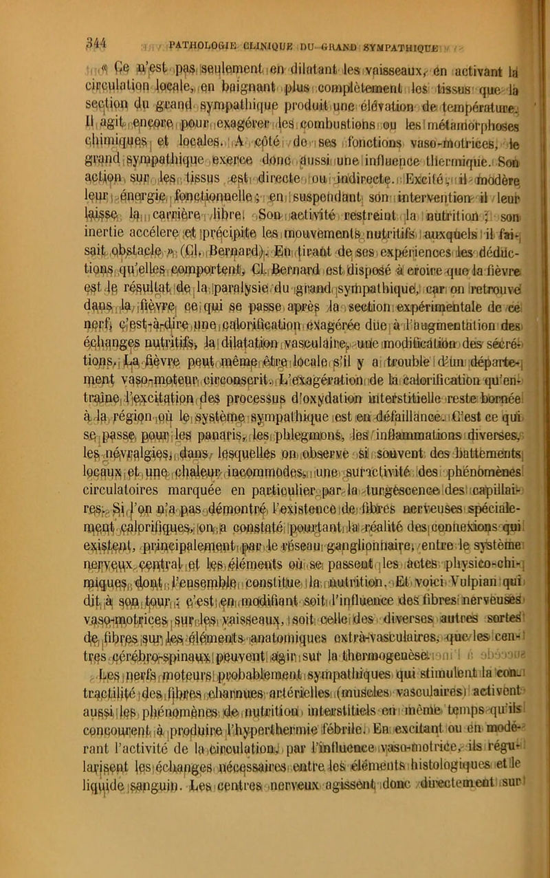 « (te u,’est pas. seulement en dilatant les vaisseaux,- en activant la circulation locale, on baignant plus complètement los tissus' que la sectiop du grand sympathique produit une élévation de température; Il agit encore pour exagérer les combuBtiohs ou les'métamorphoses éltiniiquqs et locales. A ,cpté do ses fonctions vaso-motrices, le grand sympathique exerce donc aussi une influence thermique. Son action, sur les tissus ÆSti directe ou indirecte, i Excité, il modère leur énergie • fonctionnelle ; end suspendant son intervention il leur laisse la. carrière /libre! Son activité restreint la nutrition ; son inertie accéléré ,et iprqcipite les,mouvements nutritifs, auxquels il fai- sait obstacle .»• (Ch Berpard!)w En tirant de ses expériences les déduc- tions quielles comportent. Cl. Bernard est disposé à eroire que la fièvre est- lè résultat, deia.iparalysie du ighand jsyrhpalhiquè, car on retrouvé dans la iCrè.vre, ce; qui se passe, après la section expérimentale de ce nerf, dest-àrdire,une .calorification exagérée due à l’ougmentalion des échanges nutritife. lai dilatation ivaseulainepuae modification des- sécré- tions, La. fièvre peut même,,être locale s’il y a trouble cPlm départe- ment vaso^mpteur, circonscrit. L’exagération de la calorification qu’en- traîne, 1 incitation des processus dloxydation interstitielle reste boméei à la région mû le système sympathique est en défaillance . G’est ce qui se passe pour les panaris, les phlegmons, les inflammations diverses, les névralgies, dans lesquelles on observe, si souvent des battements; locaux pt , une chaleur incommodes^ une suractivité des phénomènes circulatoires marquée en particulier par la durgèsceuGe des capillai- res. . Si,l’op n’a pas démontré' l’existence de fibres nerveuses spéciale- ment’ .calorifiques,,ionte constaté pourtant! Irréalité desiconnexions qui exiçfept, ,prmcipalement!faD>le réseaurganglionhaive; entre le système nepedx éèBtralMet tes (éléments où se passent les actes physieo-chi- miqueç, doUflf,, l’ensemble , constitue i la,. nutrition . Et voici Vulpian qui dit.jàj sou:f|0ur!H c’est..eni,modifiant soit' l’influence des fibres nerveuses' vasoi-‘m.otijicesi|Sùr!;lei5i yaisSeauj(, tsoit; celle,des diverses autres sortes’ dej.fibrc^^uri^ élémenîts-Manatomiques oxtrà-vasbulaires, ijue les cen- tres cérébr<frspinaux,[peuvent agirisut la thermogenèse. .ni i i; Lps )nerfsfmoteurs! probablement isympathiques qui stimulent la con. traetilitéides libres charnues artérielles (muscles' vasculaires): activent aussilleB phénomènes de,nutritioü. interstitiels em ibêaife temps qu ils concourent; te produire l’hyperthermie fébrile. En excitant ou en modé- rant l’activité de la .circulation,! par l’intluence .vaso-motriCe,- ils régu- larisent les échanges nécqssairos entre los éléments histologiques: et le liquide ;sanguin. Les centres nerveux agissent donc directement sur