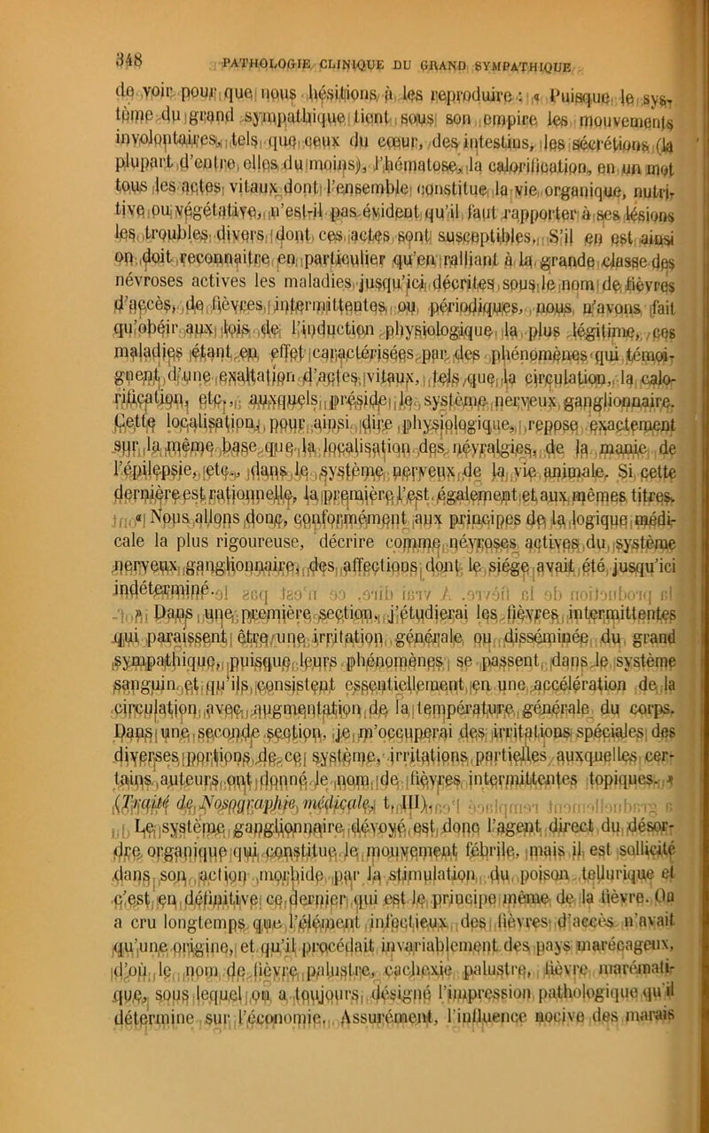 de voir pourquoi nous hf$i#9Q&-P les reproduire.: * Puisque, Je sysT tpipp du grand sympathique ticntsous son empire les mouvements inyolQptoM'e^ilelsrquQroeux du eœur, de& intestins, les sécrétions (la plupartid’enlreiellfis)xlu!niûiitsj)Jl'hématose* Ja caJiorilieatjpn, en un mot tops .les aqtes: vitaux dont; l’ensemble: constitue la vie organique, nutrjT tive ou, végétative,,,n’est-il pas,éyident qu’il faut rapporter à ses lésions les .trQubles; divers:!dont, ces.iuctes senti susceptibles, s’il m est, ainsi oq doit reconnaître qn: particulier qu’en ralliant à lq, grande dusse.des névroses actives les maladies jusqu’ici!, décrites, spus: le .nom de lièvres d’q^cès, do dèycessiintqrmjttentqs, ; oq, périodiques, nous gavons .fait qu’obéir anxiiloi^ de. l’induction ; physiologique, la plus légitime, ces maladies étant en, çflèt'i caractérisées par-des phénomènes qui témoi- gueut .dj.une ^jialtatmn d’aptes,'vitaux, circulation,, la calm riftçaîiqn^ gtp,„; auxquels,jprésideqiq système neigeux ganglionnaire. (Jette loqalisptipn^ ppiir ainsi dire physiologique, repose exactement 9f}f:MffiêU}e bas^qMO'dadçicalisatiqti dps,névralgies, de Ja manie de l’épilçpsîe, iet^ idnps le ^ystème no^eux. de [a. vie animale. Si. cette derniqreest rat joqnell^ la iprfj^rfi l’.est. égalemenhet aux mêmes titres. «i Nous allons doqç, conformément aux principes dp la logique médi- cale la plus rigoureuse, décrire comme névroses actives du système nerveux ganglionnaire, des affections dont le siège avait été jusqu’ici indéterminé *ol geq Jao'n oo .oaili reiv ./. .oivéfl ci sb noiiouboTq r,l (V Daqs i UOP.Ptennère section,| j’étudierai les fièvres intermittentes q,ui paraissent êtrq;une irritation générale ou disséminée du grand sympathique, piiisqnq. leurs pbénoinènes se passent dans Je système Sangujn.ql,jqp! ils,iOOnsjptçpf essentiellement en une accélération déjà circulaiion:,avqp,,qugmontqtion.dé la : température générale du corps. Pans j une, seconde section, ,je,m’occuperai des irritations; spéciales;des diY)B^es,|pfi^ipi?§!4§>:Cqi syslème. irritations partielles auxquelles cer- tjiiivs.,auteurs, qtijt • Je ,nom de fièvres, intermittences topiques. * (Traité de NojiftQrapJife,médicale, t. Ht). be(,systënm gapgdonnaire,(jléyoyé,est,dopo 1.’agent direct du désor- dre orgopiquo qui ceqstitueJe.moqyoment fébrile, mais il est sollicité .dans, son,, action .morbide ,par la stimulation du poison tellurique et .c(est çn définitive! enfermer qui est Jq principe même de la lièvre. Ou a cru longtemps que l’éléfoent infectieux des lièvres d’accès n’avait qurnie piiigine,] et qu’il procédait invariablement des pays marécageux, ,d’où le nom 4fJ Ü^Xfè palustre, cachexie palustre, lièvre marémati- xjum sous lequel ou a toujours, désigné l’impression pathologique qu il détermine sur l’économie. Assurément, Pinüjuepce nocive des marais