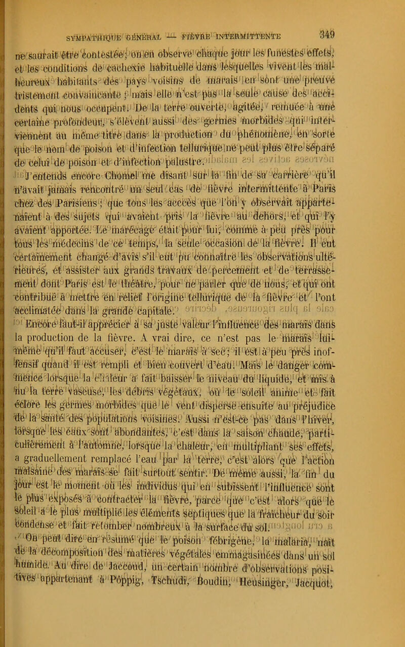 ne saurait être 'contestée1; ’ün icn observe’ chaque jdur leS! funestes effets, et les conditions de cachexie habituelle dans lèfeqüelles vivent lès îbtiK heureux habitants des pays 'voisins1 de marais en :sont une preuve tristement convaincante fmais elle À’'estpas la'Aeulë cause iieS acci- dents qui nous occupent. De la terre ouverte; agitée, remuée u une certaine profondeur;, s’élèvent aussi des génies morbides qui11 intéD viennent du même titre dans la production du phénomène.; ëh sorte que le nom de poison et d'infection tellurique me petit plus être; Séparé de celui de poison1 et d'infëetiob1 palustre. tel gâyiJOB J’entends encore-Chomef me disant SUr la lin de sà 'Carrière qu’il n’avait jamais rencontré un seul cdsdé lièvre intermittente à Paris chez dés Parisiens1; que tous les acccèS qüe l'oh y observait apporte1 naient à des sujets qui avaient pris la lièvre au dehors;:et qui l’y avaient apportée. Lé inarécagè' était pour lui, Comblé à peu pfès pour toüsl'lè'Si;biédecins1dé’Cè,ttèmps, la sëMe'dàëëaSiëtti dèKl^ Ê^ëtk certainement changé d’avis s’il eut pii coniiaîirë lés observàtiôns ulté- rieures'', ^‘‘éëéîëtéiH àiïjl gr'abds travaux de percement et ’de terrasse- ment dont Paris ést Te théâtre,1 pour rie parler qui' de bous, et qui ont. contribué à mettre én rélief 1 origine tellurique dé la lièvre et l’ont ^éClimàtéèf'dtihy^randé'Jeapitàlé1:1 bdiioèb .mmomogn eulq ni qIiîd Eneoré faut-il apprécier à sa juste valeur t'influence des marais dans la production de la fièvre. A vrai dire, ce n’est pas le hiàràis lui*- ibèmètju’il faut âCcilser, c’é'st lè mardis1 à seC; il éSt à peu près inof- férisif quand il ëst rempli et bien couvert d’eau. Mais le danger corm inence lorsque, la chaleur a lait (laisser le niveau du liquide, et mis à (ilu la terré vaseuse, lés débris végétaux', ou le’ soleil àtlirrie et fait éclore lès germes morbides qüê’ lé vent dispersé ensuite au préjudice ^'VôiSifiëS1.' ÂUsSi b’ëét-Cè‘paS, ldânSniplïilVeH a graduellement remplacé l’eau par la terre, c’esf'alôrS 'qu'è1 fA'ëtiën malsMnë’cfes mafais-Sé1 fait 'surtout sentir.1 Dé'mème aussi,1 la lin du pftl!ê§t )féi rtioiiient ou lëS1 individus quî’ëm'èëbiSSëbt I l’ihflüëriëë’ sOiit le pj^ëHpjjsé^#’doflitaétéë i;là‘1 ftèvré/'pdrcé'‘(jiMnc’ëfets'bloèS’ qtié' iè Soleil a lè plus1 multiplié des1 éléments sëptiqüës fcjüe’ ld fràichëur du sèir feOridense et1 ;fkiP r'è{ombeè1 nombreuk1 là 'là sUrïaëe W soi ;; 1 '11 g >1 ■1 '1 :1 ■ • On peut dire-en réshmé cldë1 lé'pbiSOn fébrigèhè; la malaria1,11 uMt dé la décomposition1 des matières1 végétâtes1 emniàgasirlééS’ ddnS1 uii sol 'nUmidè. Au (lire de JaCCôbd, un certain Aidinbrc d’otiservdlions posi- appartenant à Pôppig, TsChudi, Boudih; HeüSiriger, Jacquot,