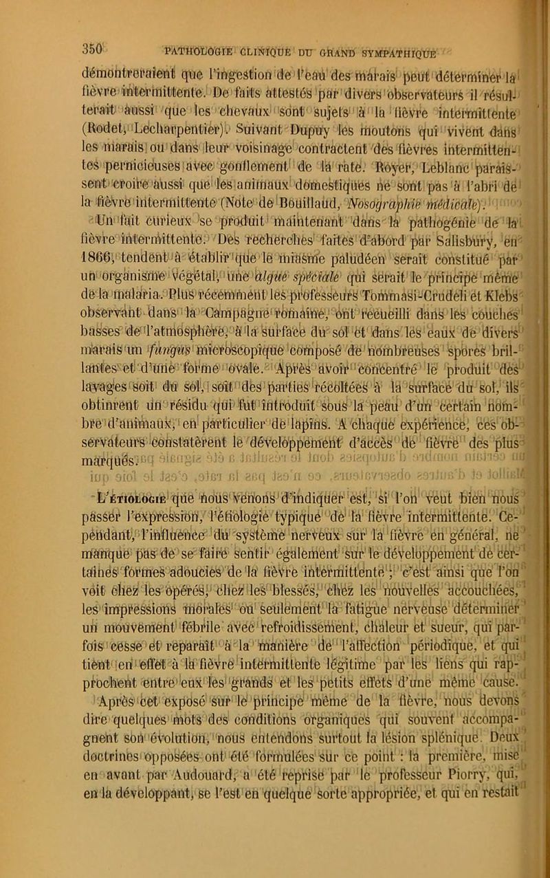 démontreraient que l’ingestion de l’eaù des marais peut déterminer là lièvre intermittente. De faits attestes par divers observateurs il résul- terait aussi que les chevaux sont sujets à là lièvre intermittente (Rodeb Lecharpentier).- Suivant Dupuy les moutons qui vivent dans les marais ou dans leur voisinage contractent des lièvres intermitten- tes pernicieuses avec gonflement de la roté. Royer, Leblanc parais- sent croire aussi que les animaux domestiqués ne sont pas à l’abri de1 la fièvre intermittente (Note de Bouillaud, Nosographie Médicale). Un fait curieux ;se produit maintenant dans la pathogénie de la lièvre intermittente; De:s recherches faites d'abord par Salisbury, en 1866, tendent à établir qlie le miaSme paludéen serait constitué par un organisme Végétal, une aigue spéciale qui serait le principe même delà malaria. Plus récemment les professeurs Tommasi-Crudeli ét Klebs observant dans la Campagne*romaine, ont recueilli dans les couches basses de'l'atmosphère, à la surface du sol et dans lés eaux de divers m'arais un fiingus microscopique composé de nombreuses spores bril- lantes et dHirie forme ovale. Après avoir concentré le produit dès lavages soit du sol, soit des parties récoltées à la surface du sol, ils obtinrent un résidu qui fut introduit sous la peau d’un certain nom- bre d’animaux, en particulier de lapins. À chaque expérience, ces ob- servateurs constatèrent le développement d’accès de fièvre des plus è b Ifijlnaè*! él Jnob aoigqoiuc'b oïdmoii nieiioo aa L’étiologie que bous Venons d’indiquer est, si l’on veut bien nous passer l’expression, l’ëtiologiè typique dé la fièvre intermittente. Ce- pendant, l’influence du système nerveux sur la fièvre en général, ne manque pas de se faire sentir également sur le développement de cer- ' taiiiés formes adoucies de la fièvre intermittente ; c’est ainsi que l’on voit chez les opérés, chez les blessés, chez les nouvelles accouchées,1 les impressions morales ou seulement la fatigue nerveuse déterminer un mouvement fébrile avec refroidissement, chaleur et sueur, qui par- fois cesse et reparaît à la manière de l’airection périodique, et qui J tient en effet à la fièvre intermittente légitime par les liens qui rap- prochent entre1 eux les grands et les petits effets d’une même cause. Après cet exposé sur le principe même de la fièvre, nous devons dire quelques mots des conditions organiques qui souvent accompa- gnent son évolution, nous entendons surtout la lésion splénique. Deux doctrines opposées ont été formulées sur ce point : la première, niisel en avant par Audouard, a été reprise par le professeur Piorry, qui, en la développant, se l’est en quelque sorte appropriée, et qui en restait1