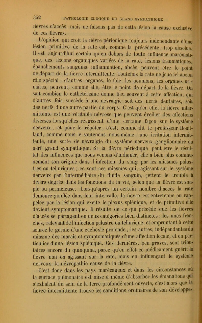 lièvres d’accès, mais ne faisons pas de cette lésion la cause exclusive de ces lièvres. L’opinion qui croit la fièvre périodique toujours indépendante d’une ‘ lésion primitive de la rate est, comme la précédente, trop absolue. 11 est aujourd’hui certain qu’en dehors de toute influence marémati- que, des lésions organiques variées de la rate, lésions traumatiques, épanchements sanguins, inflammation, abcès, peuvent être le point de départ de la fièvre intermittente. Toutefois la rate ne joue ici aucun rôle spécial ; d’autres organes, le foie, les poumons, les organes uri- naires, peuvent, comme elle, être le point de départ de la fièvre. On sait combien le cathétérisme donne lieu souvent à cette affection, qui d’autres fois succède à une névralgie soit des nerfs dentaires, soit des nerfs d’une autre partie du corps. C’est qu’en effet la lièvre inter- mittente est une véritable névrose que peuvent éveiller des affections diverses lorsqu’elles réagissent d’une certaine façon sur le système nerveux ; et pour le répéter, c’est, comme dit le professeur Bouil- laud, comme nous le soutenons nous-même, une irritation intermit- tente, une sorte de névralgie du système nerveux ganglionnaire ou nerf grand sympathique. Si la fièvre périodique peut être le résul- tat des influences que nous venons d’indiquer, elle a bien plus commu- nément son origine dans l’infection du sang par les miasmes palus- tres ou telluriques; ce sont ces miasmes qui, agissant sur le système nerveux par l’intermédiaire du fluide sanguin, jettent le trouble à divers degrés dans les fonctions de la vie, selon que la fièvre est sim- ple ou pernicieuse. Lorsqu’après un certain nombre d’accès la rate demeure gonflée dans leur intervalle, la fièvre est entretenue ou rap- pelée par la lésion qui excite le plexus splénique, et de primitive elle devient symptomatique. Il résulte de ce qui précède que les lièvres d’accès se partagent en deux catégories bien distinctes : les unes fran- ches, relevant de l’infection palustre ou tellurique, et empruntant à cette source le germe d’une cachexie profonde; les autres, indépendantes du miasme des marais et symptomatiques d’une affection locale, et en par- ticulier d’une lésion splénique. Ces dernières, peu graves, sont tribu- taires encore du quinquina, parce qu’en effet ce médicament guérit la fièvre non en agissant sur la rate, mais en influençant le système nerveux, la névropathie cause de la lièvre. C’est donc dans les pays marécageux et dans les circonstances où la surface pulmonaire est mise à même d’absorber les émanations qui s’exhalent du sein de la terre profondément ouverte, c’est alors que la lièvre intermittente trouve les conditions ordinaires de son développe-