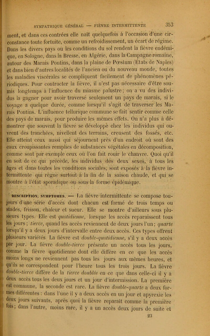 autour des Marais Pontins, dans la plaine de Pæstum (États de Naples) et dans bien d’autres localités de l’ancien ou du nouveau monde, toutes les maladies viscérales se compliquent facilement de phénomènes pé- riodiques. Pour contracter la fièvre, il n’est pas nécessaire d’être sou- mis longtemps à l’influence du miasme palustre; on a vu des indivi- dus la gagner pour avoir traversé seulement un pays de marais, si le voyage a quelque durée, comme lorsqu’il s’agit de traverser les Ma- rais Pontins. L’influence tellurique commune se fait sentir comme celle des pays de marais, pour produire les mêmes effets. On n’a plus à dé- montrer que souvent la fièvre se développé chez les individus qui ou- vrent des tranchées, nivellent des terrains, creusent des fossés, etc. Elle atteint ceux aussi qui séjournent près d’un endroit où sont des eaux croupissantes remplies de substances végétales en décomposition, comme sont par exemple ceux où l’on fait rouir le Chanvre. Quoi qu’il en soit de ce qui précède, les individus des deux sexes, à tous les âges et dans toutes les conditions sociales, sont exposés cà la fièvre in- termittente qui règne surtout à la fin de la saison chaude, et qui se montre à l’état sporadique ou sous la forme épidémique. description, symptomes. — La fièvre intermittente se compose tou- jours d’une série d’accès dont chacun est formé de trois temps ou stades, frisson, chaleur et sueur. Elle se montre d’ailleurs sous plu- sieurs types. Elle est quotidienne, lorsque les accès reparaissent tous les jours ; tierce, quand les accès reviennent de deux jours l’un; quarte lorsqu’il y a deux jours d’intervalle entre deux accès. Ces types offrent plusieurs variétés La fièvre est double-quotidienne, s’il y a deux accès par jour. La fièvre double-tierce présente un accès tous les jours, comme la fièvre quotidienne dont elle diffère en ce que les accès moins longs ne reviennent pas tous les jours aux mêmes heures, et qu’ils se correspondent pour l’heure tous les trois jours. La fièvre double-tierce diffère de la tierce doublée en ce que dans celle-ci il y a deux accès tous les deux jours et un jour d’intermission. La première I; est commune, la seconde est rare. La fièvre double-quarte a deux for- mes différentes : dans l’une il y a deux accès en un jour et apyrexic les deux jours suivants, après quoi la fièvre reparaît comme la première fois; dans l’autre, moins rare, il y a un accès deux jours de suite et 23