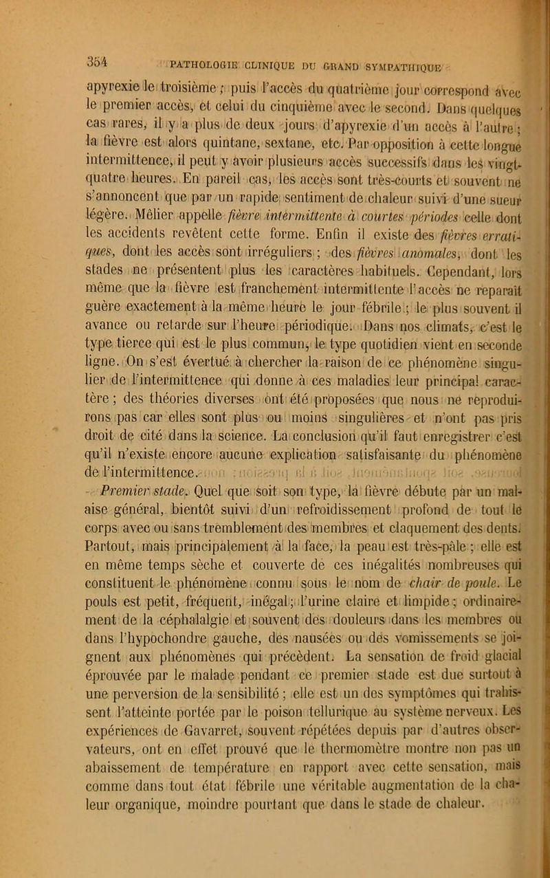 apyrexie le troisième; puis l’accès du quatrième jour correspond avec le premier accès, et celui du cinquième avec le second. Dans quelques ' cas rares, il y a plus de deux jours d’apyrexie d’un accès à l’autre ; la fièvre est alors quintane, sextanc, etc. Par opposition à celte longue intermittence, il peut y avoir plusieurs accès successifs dans les vingt- quatre heures. En pareil cas, les accès sont très-courts et souvent ne s’annoncent que par un rapide sentiment de chaleur suivi d’une sueur légère. Mêlier appelle fièvre intermittente à courtes périodes celle dont les accidents revêtent cette forme. Enfin il existe des fièvres errati- ques, dont les accès sont irréguliers ; des fièvres anomales, dont les stades ne présentent plus les caractères habituels. Cependant, lors même que la fièvre est franchement intermittente l’accès ne reparaît guère exactement à la même heure le jour fébrile;; le plus souvent il avance ou retarde sur l’heure périodique. Dans nos climats, c’est le type tierce qui est le plus commun, le type quotidien vient en seconde ligne. On s’est évertué à chercher la raison de ce phénomène singu- lier de l’intermittence qui donne à ces maladies leur principal carac- tère ; des théories diverses ont été proposées que nous ne reprodui- rons pas car elles sont plus ou moins singulières et n’ont pas pris droit de cité dans la science. La conclusion qu’il faut enregistrer c’est qu’il n’existe encore aucune explication satisfaisante du phénomène de l’intermittence. •-■!>) oi c in. i.;-. , ■ : Premier stade. Quel que soit son type, la fièvre débute par un mal- aise général, bientôt suivi d’un refroidissement profond de tout le corps avec ou sans tremblement des membres et claquement des dents. Partout, mais principalement à la face, la peau est très-pâle; elle est en même temps sèche et couverte de ces inégalités nombreuses qui constituent le phénomène connu sous le nom de chair de poule. Le pouls est petit, fréquent, inégal; l’urine claire et limpide; ordinaire- ment de la céphalalgie et souvent des douleurs dans les membres ou dans l’hypochondre gauche, des nausées ou des vomissements se joi- gnent aux phénomènes qui précèdent. La sensation de froid glacial éprouvée par le malade pendant ce premier stade est due surtout à une perversion de la sensibilité ; elle est un des symptômes qui trahis- sent l’atteinte portée par le poison tellurique au système nerveux. Les expériences de Gavarret, souvent répétées depuis par d’autres obser- vateurs, ont en elîet prouvé que le thermomètre montre non pas un abaissement de température en rapport avec cette sensation, mais comme dans tout état fébrile une véritable augmentation de la cha- leur organique, moindre pourtant que dans le stade de chaleur.