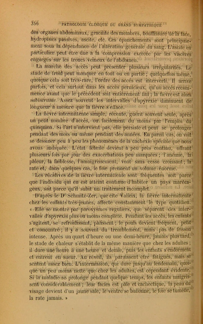 des ol’gane^àbttiïïÀux,1 'gWttHilé flé&'tftètabrgs, bddffiÇéfffé'dëWdêe, hydropîsiëS pàisâivês, aScite, ei;6. Cëfe épartchémëhls1 Sont principale-' menl sous làl dépendance de Ktoàtlbn^généraU* du sang. L’ascite ,.n particulier peut être duc 'à;,l!à 'cohlprë^siôn ékerdée ’ par les viscères eft^èp^ésxàü1vlëë trëlnfèi^Ve'meux de l'abdomen. • bioafteon ffi'iola La marché d^s^àebès peut prêséliVïëê*lplü,si'éui4 'IHrèglilëbités. Le1 stade de froid peut îUànqüer en tout ou en partie ; quolqiie'foiéblême, quoique'cela s'oit trè^râre, rérdre dèS aCcés ëst iiitèrvertf. Il arrivé1 pëëfoisy !él,!é‘élël,yüf!tdtifi!dëh^ aëfe'è's pernicieux, qu’un accès recom- mence avant < juo le précédent1 sMt‘ ’éntièrement fini ; là fièVré ëst alors1 subi)ÏÏŸctnte. Assez souvent ‘leS'IntervaMes ''-(l'apyréxie- diminuent dë; 16h^è!tf^(àl(^^rëf:(|ÜW1iÿ'ïïéVi‘êl^èfrâ'êé.n:!^l,i;' èIJm fe’’1 '1U0CI ïiuy< 29^l La fièvre ibtetibittëPtë'ëiiiipië1,1 récente, guérit souvent seule, apres un petit n'ombré d'accès, OU facilement, du' moins par' l’emploi du1 quinquina. Si l’art n’intefVient pas, ‘èlle persiste et peut Së prolonger* pendant des mois ou même pendant des années. En pareil casj on voit se dessiner peu à! peu les phénomènes de la cachexie spéciale que nous' avons indiquée. L’état fébrile devient'à peu près continu, offrant' plusieurs fois'par jour des exacerbatiohs peu marquées ; l’anémie, lai pâleur, la faiblesse, l’amuigriSséménl, vont sans cessé croissant ; la; raté éf, dans quelques cas, !iè foie prennent un volume énorme. ! Lës récidives dé la fiëviré intermittente sont fréquentés soit parce ’ que l’individü qui en est. atteint Continue d’habiter un pays inaréca-1 gëux, Soit pàrcë’qu’il sübit'un trÉtèttieht incomplet. D’àprès lë 'D^ Schmitz-Zer; que cité Valléik; lh ftëWé intermittente'' chez les enfants trèS-jeunès, affecté cOdStammeht ' lé type quotidien.1* « Ellê éë montre par paéOkyymes rè’guliëés, que séparent dès inier- ’ vallëS d’apyrékié pltiSO'iïtnôins complète. Pèhdant fës acéês', lés enfants * s’agitent/W'réfr'ôliJî^ën^'jîMéSént';'lël;^düïs devient fréquent, petit et concentré; il y a souvent du tr'élnblemëht, mais pas de frisson 1 intense. Après un quart d’heure ou une demi-heurè, ja'mâis' plus tard,1 le stade de chaleur s’établit de la même manière que chez les adultes ; il dure une heurè â ühë heürë 1 et demie, püiS les ehfants s’èiidormeiit et entrent en Stiëür.' Àü I’évéiî, ils paraissent êfré fatigués, mais sé' sentent assez biéii. L’iutérmission, qui düi'è jusqu’au lendemain1, quoi- que Un peu moins nette qde-’ëhc?, ïëS adultes, est cependant évidente.1 Si là’maladie sa prolongé péhdànt quelque temps, lés enfants maigris-1’ sebt'considérablement ; leur fades ës’t pâle et cacdièetique,’ la peau dû visage devient d’un jaurtè's'âlè'ê lè'Wêlffrc se ballonnej le fdië'së tuméfié,' la rate jamais. »