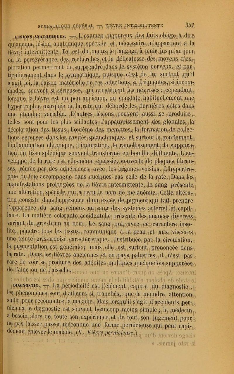 SYMP^T^IQ1^ —, ,INTÇiy\n(TTEtf.TE LÉSIO^I^AJOM^PS;. —,tfjgQpreu*Ioblige à .dire qu’au^.jé^.# n^^irp,/^pljûc^l à la lièvre, intormiUente. Tel est duqnqins le: langage à leuU;,j^squrau JPHR où, .4, pçrséy'érpppe de^ r.çch^eheù /$ ,lq dél^caifisse, dps, moyens, d’ex,- ploration permettront de,sm;pvo;udrc,^Irpes.ÙÇ ^yslçj.èip nerveux» et paiv. tijculià^cpt dans lq.jsyn^athhwfr RUisq^jC^MM^ surtout qu’il s’ggj.lj.p, Ht l'aisoi). matériel^,,dg(p.^afeti^^, ùqqupntes, ,si incom- m9d.es., ^puyept si S9rieu§e>,.,qui qçn^t^tj^s néyrogcs; cependant, lorsque la lièvre est un peu anpipjiUfi, gg gfc^AÉteHeûieut une hypertrophie jp§|'rtfales. dernières côtes,dflifô, une étendue variable. D;aq^p&/.jésions peu^^^u^i^yse ,pyqduir&;,. telles sont pour les plus saillantesi • rappau.yrissement des. globules, la décoloration dqs Li^usj.I’.oedèipe d,es membres, la, formation (le.collec- tions séreuses dans Ipscavib's splamdmiques, et surtout le gonflement,, r,|pfl!ainjiifl.atiqu chronique, rindmjatiojn,, dQ;'^'WçW§spmçnt,'.. |a suppura- t^(jp, tjssu §plénique $0uyen t,i.ra veloppe de la rate BMslSi^^%2 ses, réunie:,par des. adhérences avec les organes voisins. L’hypertro- phie du foie accompagne dans quelques cas celle de: la^jate.ql^flS, les manifestations prolongées de lq flùyi§feiift^fliïttente,^^gBg présqqtft; une altération spéciale qui,a regu le, nom de mélanémie. Cette altéra- tion, consiste dans la présence d'un excès de pigment qui fait prendre l’apparence. du sang veineux au sang des systèmes artériel et capil- laire. La matière colorante accidentelle présente des nuances diverses variant du gris-brun au nflip- Le sang, qui, avpç ce, caractère inso- lite, pépètre fous les tissus, communique à. la peau et aux viscères une teinte grisrardoisé caractéristique. Distribuée, par la circulation, la pigmentation est générale.; mais , elle . est surtout prononcée dans la rate. Dans les.fièvres anciennes,et en pays palustres, il n’est, pas rare de voir se produire des adénites multiples quelquefois suppurées I?!'Hêi%lQu?.(jgi,l’^isseljefj.jm£,5 QülS ü0 mm(ï'b j^p fm ^VkjÀ- manetoi diagnostic. — La périodipité0ç^()[’élénient capital du diagnostic ; les phénomènes sont d’ailleurs si tranchés, que la moindre attention sullit pour reconnaître la maladie. Mais lorsqu’il s’agit, d’accidents per- nicieux le diagnostic est souvent beaucoup moins simple ;, le, médecin a besoin alors de, toute son expérience et de tout son jugement pour ne pas laisser passer méconnue une forme pernicieuse qui peut rapi- dement enlever le malade. (V. Fi^rç p^rnifikiise..).
