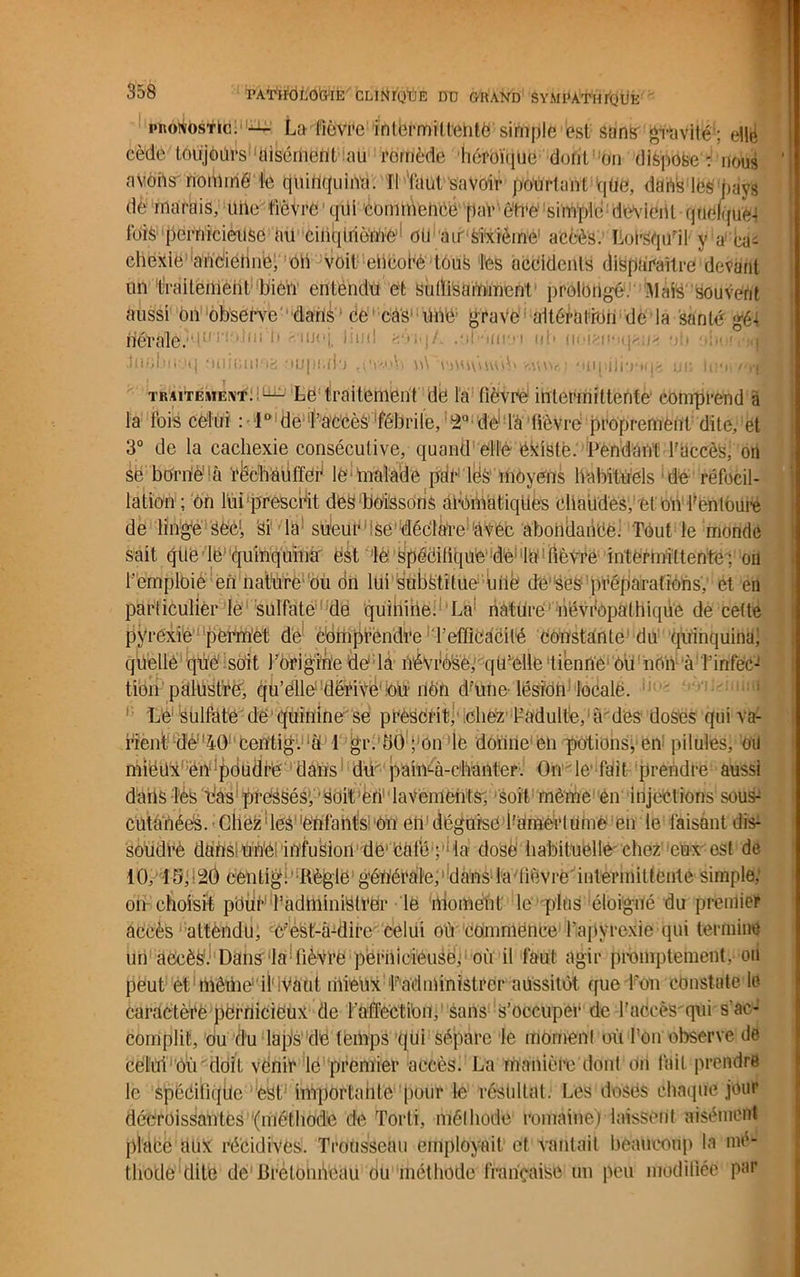 PATWdLO&IE CLirUpDE DD GRAND SYMPATIirQUE pronostic. La fièvre intermittente simple est sans gravité : ellë cède toujours' 'aisément au romède héroïque doiit'-on dispose : nous ' avons nommé le quinquina. Il faut savoir pourtant qüe, dans lés pays dè; marais, aile fièvre qui commencé [tar-être simple dolent quédjne-i fois pernicieuse au cinqtrièmé1 OU air Sixième1 accès. Lorsqu'il y a ca- chexie ancléiine, on voit; ehcorè tous les accidents disparaître devant un traitement bien entendu et Suffisamment prolongé. Mais'souvent aussi on observe dans ce ‘ cas* ilné grave altération de la santé gét fiêrâie. i!li‘ moj ub (loien-ups/* ob oiioivj® juol.iii'.Hj fiiiiciu.'ia riupula n\ iwjvmoV* vaiw,; Miqiilitriq;; un iii'•>v'i*i traitement:;^ Le traitement de la fièvre intermittente comprend à la fois celui : 1° de l’accès fébrile, 2° de là fièvre proprement dite, et 3° de la cachexie consécutive, quand elle éxistë. Pendant l’accès, oïl sè borné1 à récbaüffeé le malade par liés moyens habituels de réfocil- lation ; On lui prescrit des boissons UibmatiqUes chaudes, et on l’entoure de linge Sëc!, Si la sueur se déclare àVéc abondance. Tout le monde sait qtle lè1 quinquinà' est le spécifique de la lièvre intermittente ; oïl l’emploie en nature ou on lui substitue une de ses préparations, et en particulier le sulfate de quihine. La nature névfopathique de cette pyrexie permet de comprendre l’efficacité Constante du quinquina; quelle que soit l’origine de la névrèse; qu’elle tienne1 Ou non à l’infec- tion palustre, qu’elle dëri'vë'bu: nén d’ufie- lésion locale. Le sulfate de quinine se prescrit, chez f adulte, à des doses qui va- rient dé 40 centig. à 1 gr. 50 ; on le donne en potions,-en; pilules, oü miéüx en'poudré dans dü paimà-chanter. Oi'rle'fait prendre aussi dans lès bas pressés, ’soit'eri'daveméhts', soit même èn injections sous- cutanées. Chez f es''enfants on eli déguisé Tamertuioé en le faisant dis- soudre dans- une infusion de1 cëfé ; : la dosé habituelle'chez eux est de 10, 15,:20 eenlig. Règle générale, « dans-la lièvre'intermittente simple; on choisit pour1 TadminiCtrer le moment' le plus'éloigné du premier accès attendu, c'est-à-dire celui ou commence l’apyrexie qui termine un accès. Dans'ia fièvre pernicieuse, où il faut agir promptement, ou peut et mêiiié il'lVaut iiiieux ^administrer aussitôt que l’on constate le caractère përnicièux de l'affection, sans s’occuper de l’accès qui s’ac- complit, ou du laps de temps qui sépare le mornenf où I!ôn observe de celui ou doit venir le premier accès. La manière dont on fait prendre le spécifique est importante pour le résultat. Les dosés chaque jour décroissantes'(méthode de Torti, mélbode romaine) laissent aisément place aùV récidives. Trousseau employait et vantail beaucoup la mé- thode :Üite de BrétoniVeau ou méthode française un peu modifiée par