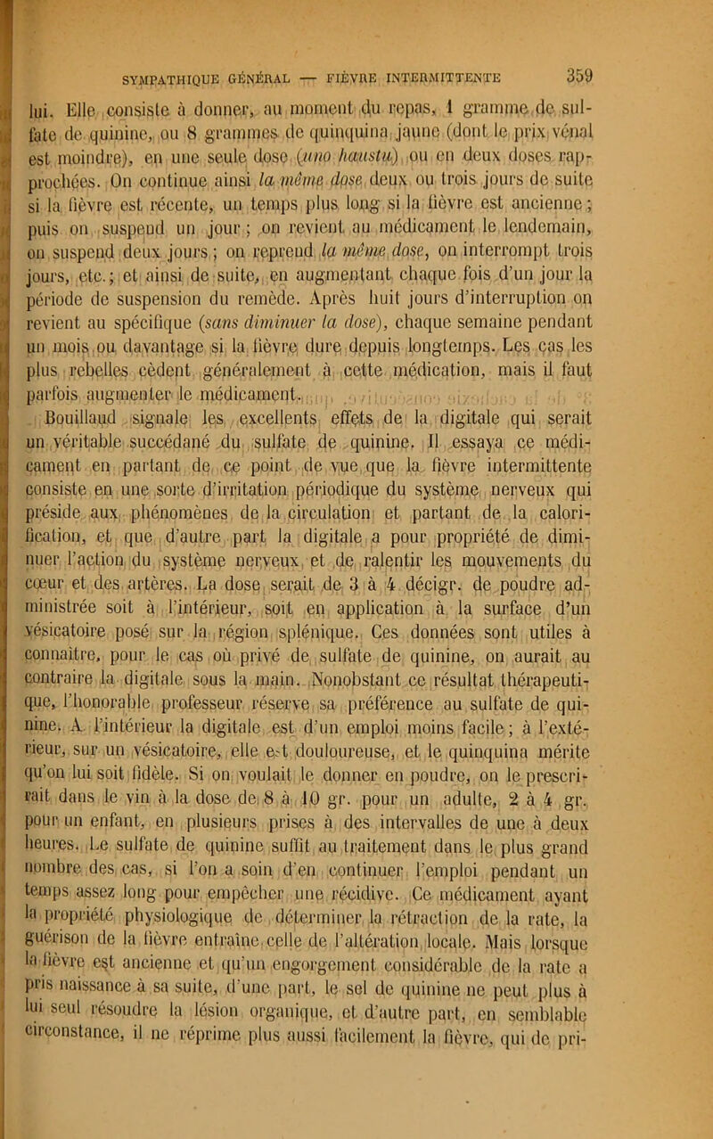 i lui. Elle consiste à donner, au moment du repas, 1 gramme de sul- fate de quinine, ou 8 grammes- de quinquina jaune (dont le prix vénal est moindre), en une seule dose (mmo haustu) ou en deux doses rap- prochées. On continue ainsi la même dpse deux ou trois jours de suite si la lièvre est récente, un temps plus long si la lièvre est ancienne ; puis on suspeud un jour ; on revient au médicament le lendemain, on suspend deux jours ; on reprend la même dose, on interrompt trois jours, etc.; et ainsi de suite, en augmentant chaque.fois d’un jour la période de suspension du remède. Après huit jours d’interruption on revient au spécifique (sans diminuer la dose), chaque semaine pendant un mois.ou davantage si la fièvre, dure depuis longtemps. Les cas les plus rebelles cèdept généralement à cette médication, mais il faut parfois augmenter le médicament. Bouillaud -signale les excellents effets de la digitale qui serait un véritable succédané du sulfate de quinine. Il essaya ce médi- cament en partant de ce point de vue que la fièvre intermittente consiste en une sorte d’irritation périodique du système nerveux qui préside aux phénomènes de la circulation et partant de la calori- fication, et que d’autre part la digitale a pour propriété de dimi- nuer l’action du système nerveux et de ralentir les mouvements du cœur et des artères. La dose serait de 3 à 4 décigr. de poudre ad- ministrée soit à l’intérieur, soit en application à la surface d’un vésicatoire posé sur la région splénique. Ces données sont utiles à connaître, pour le cas où privé de sulfate de quinine, on aurait au contraire la digitale sous la main. Nonobstant ce résultat thérapeuti- que, l’honorable professeur réserve sa préférence au sulfate de qui- nine. A l’intérieur la digitale est d’un emploi moins facile ; à l’exté- rieur, sur un vésicatoire, elle ed douloureuse, et le quinquina mérite qu’on lui soit fidèle. Si on voulait le donner en poudre, on le prescri- rait dans le vin à la dose de 8 à 10 gr. pour un adulte, 2 à 4 gr. pour un enfant, en plusieurs prises à des intervalles de une à deux heures. Le sulfate de quinine suffit au traitement dans le plus grand nombre des cas, si l’on a soin d’en continuer l’emploi pendant un temps assez long pour empêcher une récidive. Ce médicament ayant la propriété physiologique de déterminer la rétraction de la rate, la guérison de la fièvre entraîne, celle de l’altération locale. Mais lorsque la fièvre est ancienne et qu’un engorgement considérable de la rate a pris naissance à sa suite, d'une part, le sel de quinine ne peut plus à lui seul résoudre la lésion organique, cl. d’autre part, en semblable circonstance, il ne réprime plus aussi facilement la lièvre, qui de pri-