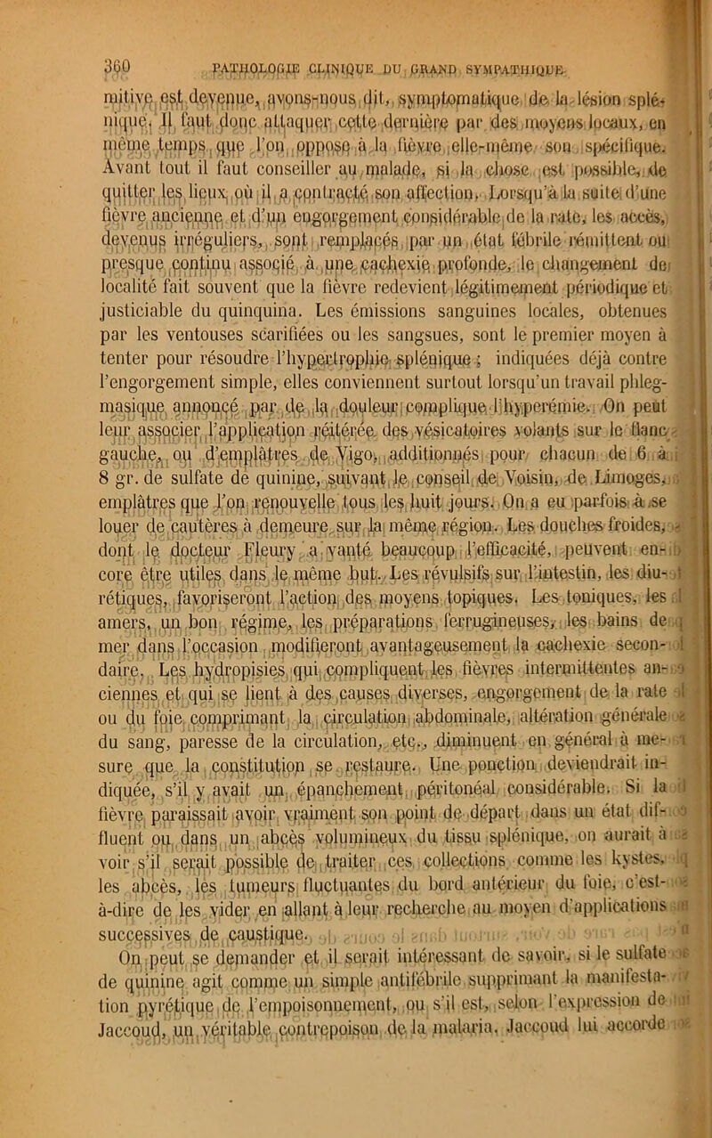 mit.ive est deyeppc,qvons-nous dit,, symptomatique de la lésion splé- nique. I| faut donc attaqupr cpUe dernière par des moyens locaux, en môme temps, qqp l’on oppose à la lièyrc elle-même sou spécifique. Avant tout il faut conseiller au.malade, fii la chose est possible, de quitter les lieux, où il, a çpnlraçté-son affection, Lorsqu’à la suite (l’Une fièvre anciettqe et d’un engorgement considérable de la rate, les accès, devenus irréguliers, sont remplacés par un état fébrile rémittent ou presque continu a^soqié à, ,une paçbexie profonde, le changement de localité fait souvent que la fièvre redevient légitimement périodique et justiciable du quinquina. Les émissions sanguines locales, obtenues par les ventouses scarifiées ou les sangsues, sont le premier moyen à tenter pour résoudre l’hypertrophie, splénique ; indiquées déjà contre l’engorgement simple, elles conviennent surtout lorsqu’un travail plileg- masique annoncé par de ta : douleur j complique,d'hyperémie. On peut leur associer l’application réitérée des vésicatoires volants sur le flanc gauche, ou d’emplâtres de Vigo, additionnés! pour chacun de 6 à 8 gr. de sulfate de qumine, suivant j,e,conseil de Voisin, de Limoges, emplâtres que l’on renouvelle tous les huit jours. On a eu parfois à se louer de cautères à demeure sur la même région. Les douches froides, > dont le docteur Fleury a vanté beaucoup l’efficacité, peuvent en- core être utiles dans le même but.. Les révulsifs sur l’intestin, les diu- rétiques, favoriseront l’action des moyens topiques. Les . toniques, les cl amers, un bon régime, les préparations ferrugineuses,- les bains de j mer dans l’occasion modifieront avantageusement la cachexie secon- : daire. Les hydropisies qui .compliquent les fièvres intermittentes aarno I ciennes et qui se lient à des causes diverses, engorgement de la rate ! ou du foie comprimant la circulation abdominale, altération générale du sang, paresse de la circulation, etc., diminuent en général à me- .1 sure que la constitution se restaure- Une ponction deviendrait in- diquée, s’il y avait un épanchement péritonéal considérable. Si la fi fièvre paraissait avoir vraiment son point de départ dans un état dif- fluent ou , dans un abcq§ volumineux du tissu splénique, on aurait à -m voir s’il serait possible (je traiter ces collections comme les kystes, \ les abcès, les tumeurs fluctuantes du bord antérieur du foie, e est- à-dirc de les vider en allant à leur recherche au moyen d applications a successives de caustique, .j On peut se demander et d serait intéressant, de savoir, si le sultate e de quinine agit comme un simple antifébrile supprimant la manifesta- > tion pyréliquc de l’empoisonnement, ,ou s’il est, selon l'expression de a Jaccouçj, un.véritable contrepoison delà malaria, Jaccoud lui accorde i<>.