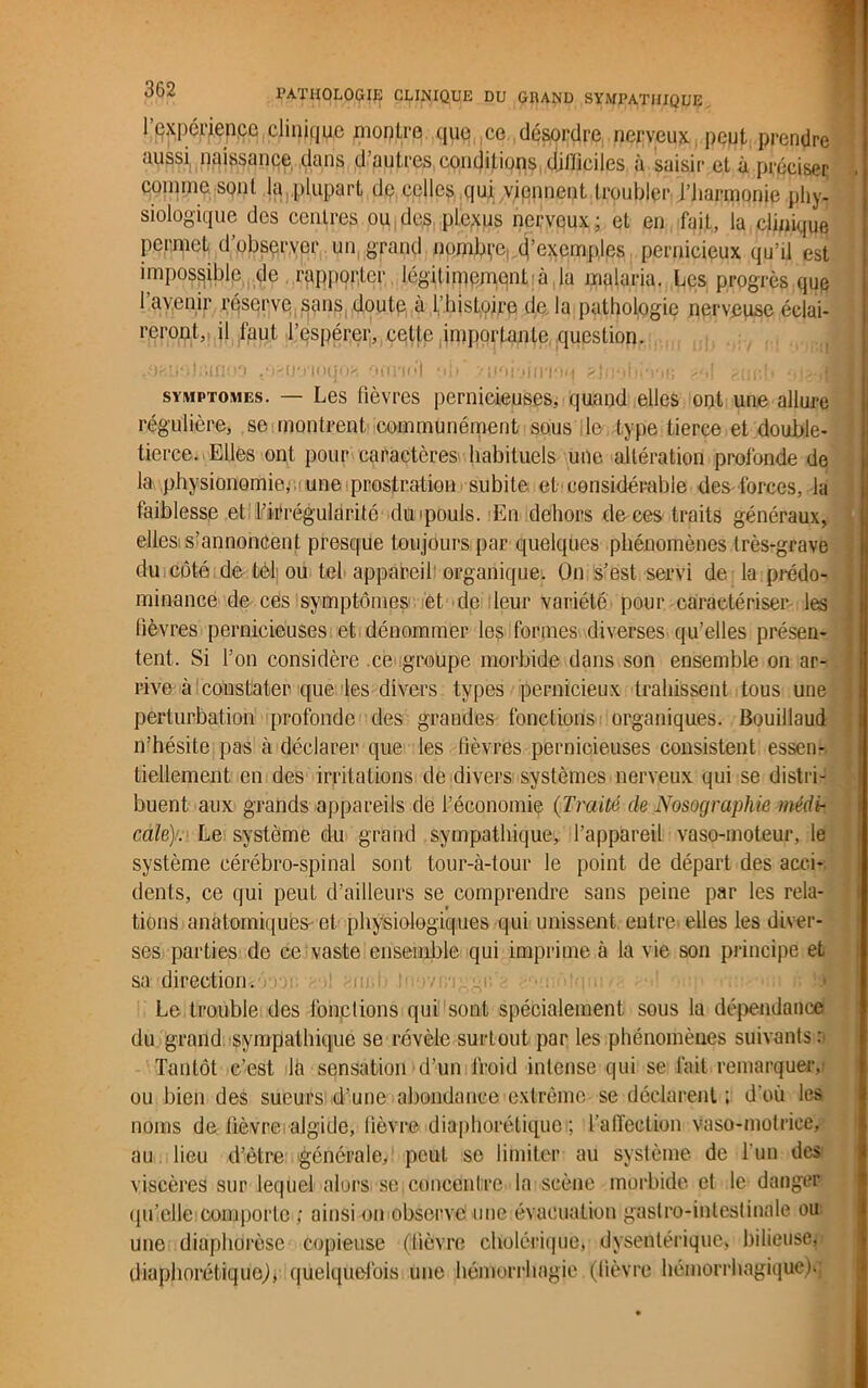 l’qxpcrienpe clinique montre que ce désordre nerveux peut prendre aussi naissance dans d’autres conditions difficiles à saisir et à préciser comme sont la plupart de celles qui viennent troubler l’harmonie phy- siologique des centres ou des plexus nerveux ; et en fait, la clinique permet d observer un grand nombre, (('exemples pernicieux qu’il est impossible de rapporter légitimement'à la malaria. Les progrès que l’avenir réserve sans doute à l’histoire de la pathologie nerveuse éclai- reront, il faut l’espérer, cette importante question. gisiiolainoo .Q'Hi'noqoa onrn>| ■ ij> .vj.ioujiiri'iM slnobcru; <o\ puc.L ■,J symptômes. — Les fièvres pernicieuses, quand elles ont une allure régulière, se montrent communément sous le type tierce et double- tierce. Elles ont pour caractères habituels une altération profonde de la physionomie, une iprostration subite et considérable des forces, la faiblesse et l’irrégularité duipouls. En dehors de ces traits généraux, elles s’annoncent presque toujours par quelques phénomènes très-grave du côté de tel ou tel appareil organique. On s’est servi de la prédo- minance de ces symptômes et de leur variété pour caractériser les lièvres pernicieuses et dénommer les formes diverses qu’elles présen- tent. Si l’on considère ce groupe morbide dans son ensemble on ar- rive à constater que les divers types pernicieux trahissent tous une perturbation profonde des grandes fonctions organiques. Bouillaud n’hésite pas à déclarer que les fièvres pernicieuses consistent essen- tiellement en des irritations de divers systèmes nerveux qui se distri- buent aux grands appareils de l’économie (Traité de Nosographie médi- cale). Le système du grand sympathique, l’appareil vaso-moteur, le système cérébro-spinal sont tour-à-tour le point de départ des acci- dents, ce qui peut d’ailleurs se comprendre sans peine par les rela- tions anatomiques- et physiologiques qui unissent entre elles les diver- ses parties de ce vaste ensemble qui imprime à la vie son principe et sa direction, roi; • ,! m.i> 0 /• , qi; Le trouble des fonctions qui sont spécialement sous la dépendance du grand sympathique se révèle surtout par les phénomènes suivants : Tantôt c’est la sensation d’un froid intense qui se fait remarquer, ou bien des sueurs d’une abondance extrême se déclarent ; d’où les noms de lièvre algide, lièvre diaphonique ; l'affection vaso-motrice, au lieu d’ètre générale, peut se limiter au système de l'un des viscères sur lequel alors se concentre la scène morbide et le danger qu’elle comporte ; ainsi on observe une évacuation gastro-intestinale ou une diaphdrèse copieuse (lièvre cholérique, dysentérique, bilieuse; diaphonique,), quelquefois une hémorrhagie (lièvre hémorrhagique).;