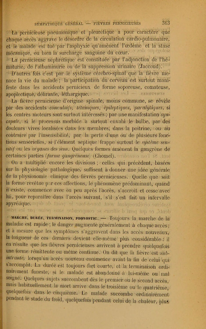 La pernicieuse pneumonique et pleurétique a pour caractère que chaque accès aggrave le dés'ordre de la circulation cardio-pulmonaire, et le malade est tué'par l’asphyxie qu’amènent l’œdème et la stase mécanique, ou bien la surcliàfgé sanguine du cœur. • La pernicieuse néphrétique est constituée par l’adjonction de l’hé- riia'turie, de l’albuminurie ou de la suppression urinaire '(Jaccoud). D’autres fois c?est par le système Cérébro-spinal que la lièvre me- nace la vie du malade ; la participatidii du cefvèau est surtout mani- feste dans les accidents pernicieux de forme soporeuse, comateuse, apoplectique, délirante, léthargique. La fièvre pernicieuse d’origine spinale, moins commune, se révèle par des accidents convulsifs, tétaniques, épileptiques, paralytiques, si les centres moteurs sont surtout intéresséspar une manifestation syn- copale, si le processus morbide a surtout envahi le bulbe, par des douleurs vives localisées dans les membres, dans la poitrine^ ou au contraire par l’insensibilité, par la perte dfon.e ou de plusieurs fonc- tions sensorielles, si l’élément septique frappe surtout le système sen- sitif ou les organes des sens. Quelques formes amènent la gangrène de certaines parties (forme gangréneuse) (Gliomel). On a multiplié encore les divisions ; celles qui précèdent, basées sur la physiologie pathologique, suffisent adonner une idée générale de la physionomie clinique des fièvres pernicieuses. Quelle que soit la forme revêtue p ,r ces affections, le phénomène prédominant, quand il existe, commence avec ou peu après l’accès, s’accroît et cesse avec lui, pour reparaître dans l’accès suivant, s’il s’est fait un intervalle apyrétique. ' m.. ■, -.;r <n ir,u ;“ , ''or. omfrnqmo') u?. «niisilic u inoq mp ryy .aluob marche, durée, terminaison, pronostic. — Toujours la marche de la maladie est rapide ; le danger augmenté généralement à chaque accès; et à mesure que les symptômes s’aggravent dans les accès nouveaux, la longueur de ces derniers devient elle-même plus considérable : il en résulte que les lièvres pernicieuses arrivent à prendre quelquefois une forme rémittente ou même continue. On dit que la fièvre est sub- intrante, lorsqu’un accès nouveau commence avant la fin de celui qui s accomplit. La durée est toujours fort courte, et la terminaison ordi- nairement funeste, si le malade est abandonné à lui-même ou mal soigné. Quelques sujets succombent dès le premier ou le second accès, mais habituellement la mort arrive dans le troisième ou le quatrième, quelquefois dans le cinquième. Le malade succombe ordinairement pendant le stade du froid, quelquefois pendant celui de la chaleur, plus
