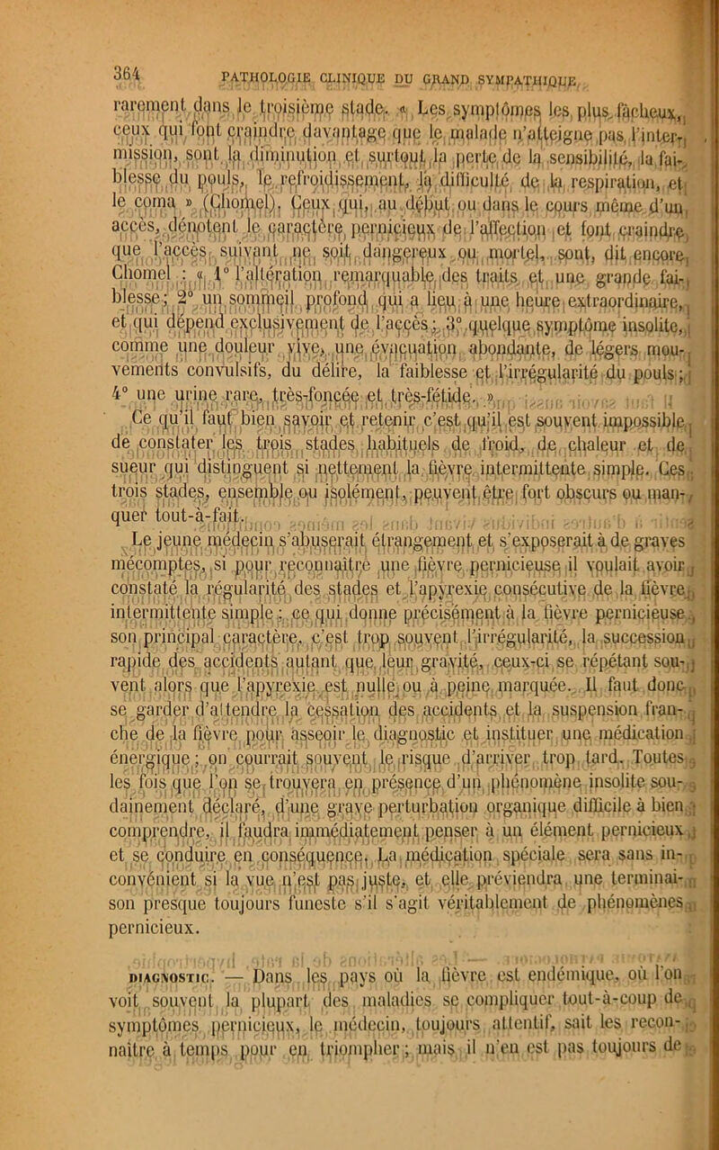 rarement, dans le troisième ptqde.. * Les symptômes les, plus, fâcheux, eeux qui fopt c^jnd^e davantage que le malade n’atteigne pas, l'inter*, mission, sont la dimin^jop et surtout la perte de la sensibilité, la fai. blesse du çyul.s,', la difficulté le coma » (Lhoniel). Ceux qui, au début ou dans le cours même d’uq, accès, dénotent le ear^èjfl, j^j^ieux de l’alTeelion et lent craintif «lue l’accès, suivant^, dit encore, Ch°nietjà,jÎI;,!.0 fâHfe^HrÇiWqiiable tics traits et une grande faÂ.) blesse; 2° un somrji^j,(ptroJon^fl. U^; | e#tr#prdiiiaire,, de. l'accès comme une douleur vive* une évacuation abondante, de légers mo%. vements convulsifs, du délire, la faibiesse et l’irrégularité du pouls ;,; 4° une urine rare, très*foncé,e et très-fétide. » mi Ce qu’il faut, bien s^yoir e,t retenir c’est,qu’il est souvent impossible,j de constater les t^p.js^stades habituels de froid, de chaleur eL dOq sueur qui distinguent ^i jQeji^^J^f^qfièvre intermittente simple. Ce§f. trois stades, ensemble ou isolément, peuvent être fort obscurs ou man- quer tout-à-^aüj.j^ Le jeune médecin, s’abuserait étrangement et s’exposerait à de graves rHPe •fièvre pernicieuse il voulait avoir j constate la) régularité des„stades et^’apyTexiq consécutive de la fievçejj intermittente simple; ce qui donne précisément à la fièvre pernicieuse , son principal caractère, c’est trop so.uvçnt l’irrégularité, la succession . rapide des accidents autant que, leur gravité, ceux-ci se répétant sou- vent alors que Tapyrexie est nulle ou à peine. marquée. Il faut donc., se garder d’attendre la cassation des accidents et la suspension fran- che de la fièvre pour asseoir le diagnostic et instituer une médication : énergique; ou courrait smive^iq^^i^^e^d'arriver trop tard. ToutqsB les foisque l’on sertrouy^ratén.;pl'ésencc d'un phénomène insolite sou- 3 damernant déclaré.,éj’iunc grave perturbation organique difficile à bien,5} comprendre, il faudra immédiatement penser à un élément pernicieux-^ et se conduire en conséquence, J^a, médication spéciale sera sans in-, convénient si la vue n’esjt pagjuçte, et elle, préviendra une terminai- son presque toujours funeste s’il s'agit véritablement de phénomènes.^, pernicieux. diagnostic. — Dans les pays où la fièvre est endémique, où l'on voit souvent la plupart des maladies se compliquer tout-à-coup de , symptômes pernicieqx, le médecin, toujours attentif, sait les recon- naître à temps pour en triompher; mais il n'en est pas toujours de;.-,