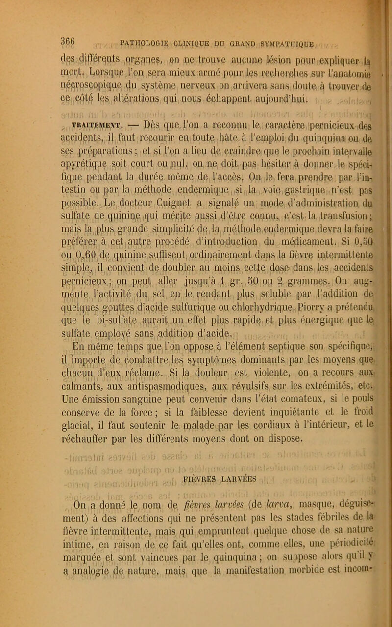 des différents orgpnes, on ne trouve aucune lésion pour expliquer la mort. Lorsque l’on sera mieux armé [tour les recherches sur L’anatomie . nécroscopique du système nerveux on arrivera sans doute à trouver de ce côté les altérations qui nous échappent aujourd’hui. traitement. — Dès que. l’on a reconnu le caractère pernicieux des accidents, il faut recourir en toute hâte à l’emploi du quinquina ou de ses préparations; et si l’on a lieu de craindre que le prochain intervalle apyrétique soit court ou nul, on ne doit pas hésiter à donner le spéci- fique pendant la durée même de l’accès. On le fera prendre par l’in- testin ou par la méthode endermique si la voie gastrique n’est pas possible. Le docteur Cuignet a signalé un mode d’administration du sulfate de quinine qui mérite aussi d’être connu, c’est la transfusion; mais la plus grande simplicité de la méthode endermique devra la faire préférer à cet autre procédé d’introduction du médicament. Si 0,oQ ou 0,60 de quinine suffisent ordinairement dans la fièvre intermittente simple, il convient de doubler au moins celte dose dans les accidents pernicieux ; on peut aller jusqu’à 1 gr. 50 ou 2 grammes. On aug- mente l’activité du sel en le rendant plus soluble par l’addition de quelque^, gputtes d’acide sulfurique ou chlorhydrique. Piorry a prétendu que le bi-sulfate aurait un effet plus rapide et plus énergique que le sulfate employé sans addition d’acide. En même temps que l’on oppose à l’élément septique son spécifique, il importe de combattre les symptômes dominants par les moyens que chacun d’eux réclame. Si la douleur est violente, on a recours aux calmants, aux antispasmodiques, aux révulsifs sur les extrémités, etc. Une émission sanguine peut convenir dans l’état comateux, si le pouls conserve de la force ; si la faiblesse devient inquiétante et le froid glacial, il faut soutenir le malade par les cordiaux à l’intérieur, et le réchauffer par les différents moyens dont on dispose. -linmtni aoavéfi sab y r.t » orfa.5ici Or ‘‘.n FIÈVRES LARVÉES On a donné le nom de fièvres larvées (de larva, masque, déguise- ment) à des affections qui ne présentent pas les stades fébriles de la fièvre intermittente, mais qui empruntent quelque chose de sa nature intime, en raison de ce fait qu’elles ont, comme elles, une périodicité marquée et sont vaincues par le quinquina ; on suppose alors qu’il y a analogie de nature, mais que la manifestation morbide est incoin-
