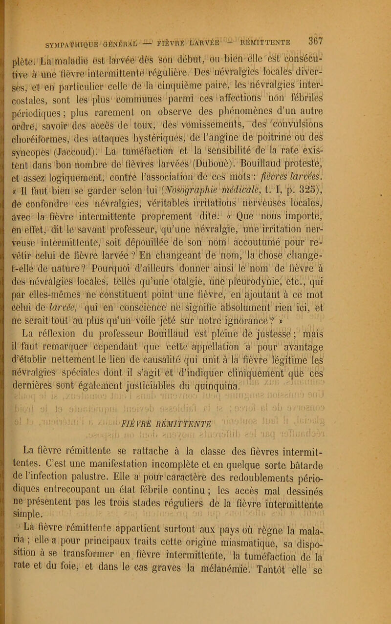iplète. La maladie est larvée dès son début, ou bien èlle est consécu- tive à une fièvre intermittente! régulière. Des névralgies locales diver- ses, et en particulier celle de la cinquième paire, les névralgies inter- costales, sont les plus communes parmi ces affections non fébriles périodiques ; plus rarement on observe des phénomènes d’un autre ordre, savoir des accès de toux, des vomissements, des convulsions choréiformes, des attaques hystériques, de l’angine de poitrine ou des syncopes (Jaccoud). La tuméfaction et la sensibilité de la rate exis- tent dans bon nombre de lièvres larvées (Dubouè). Bouillaud proteste, et assez logiquement, contre l’association de ces mots : fièvres larvées. « Il faut bien se garder selon lui (Nosographie médicale, t. I, p. 325), de confondre ces névralgies, véritables irritations nerveuses locales, avec la fièvre intermittente proprement dite. « Que nous importe, en effet, dit le savant professeur, qu’une névralgie, une irritation ner- veuse intermittente, soit dépouillée de son nom accoutumé pour re- vêtir celui de fièvre larvée? En changeant de nom, la chose change- t-elle de nature? Pourquoi d’ailleurs donner ainsi le nom de fièvre à des névralgies locales, telles qu’une otalgie, une pleurodynie, etc., qui par elles-mêmes ne constituent point une fièvre, en ajoutant à ce mot celui de larvée, qui en conscience ne signifie absolument rien ici, et ne serait tout au plus qu’un voile jeté sur notre ignorance? * La réflexion du professeur Bouillaud est pleine de justesse; mais il faut remarquer cependant que cette appellation a pour avantage d’établir nettement le lien de causalité qui unit à la fièvre légitime les névralgies spéciales dont il s’agit et d’indiquer cliniquement que ces dernières sont également justiciables du quinquina. FIÈVRE RÉMITTENTE .•jôouajb no tîii-i. lovom cluo'iùTlib >ol ocq •!oTlm.doù,i La fièvre rémittente se rattache à la classe des fièvres intermit- tentes. C’est une manifestation incomplète et en quelque sorte bâtarde de l’infection palustre. Elle a pour caractère des redoublements pério- diques entrecoupant un état fébrile continu ; les accès mal dessinés ne présentent pas les trois stades réguliers de la fièvre intermittente simple. La fièvre rémittente appartient surtout aux pays où règne la mala- ria ; elle a pour principaux traits cette origine miasmatique, sa dispo- sition à se transformer en fièvre intermittente, la tuméfaction de la rate et du foie, et dans le cas graves la mélanémie. Tantôt elle se