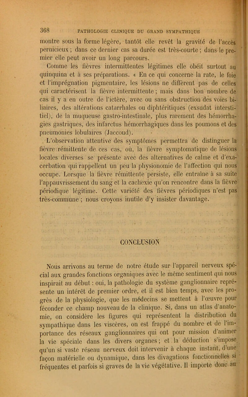 montre sous la forme légère, tantôt elle revêt la gravité de l’accès pernicieux ; dans ce dernier cas sa durée est très-courte ; dans le pre- mier elle peut avoir un long parcours. Gomme les fièvres intermittentes légitimes elle obéit surtout au quinquina et à ses préparations. « En ce qui concerne la rate, le foie et l’imprégnation pigmentaire, les lésions ne diffèrent pas de celles qui caractérisent la fièvre intermittente ; mais dans bon nombre de cas il y a en outre de l’ictère, avec ou sans obstruction dès voies bi- liaires, des altérations catarrhales ou diphtéritiques (exsudât intersti- tiel), de la muqueuse gastro-intestinale, plus rarement des hémorrha- gies gastriques, des infarctus hémorrhagiques dans les poumons et des pneumonies lobulaires (Jaccoud). L’observation attentive des symptômes permettra de distinguer la fièvre rémittente de ces cas, où, la fièvre symptomatique de lésions locales diverses se présente avec des alternatives de calme et d’exa- cerbation qui rappellent un peu la physionomie de l’affection qui nous occupe. Lorsque la fièvre rémittente persiste, elle entraîne à sa suite l’appauvrissement du sang et la cachexie qu’on rencontre dans la fièvre périodique légitime. Cette variété des fièvres périodiques n’est pas très-commune ; nous croyons inutile d’y insister davantage. CONCLUSION Nous arrivons au terme de notre étude sur l’appareil nerveux spé- cial aux grandes fonctions organiques avec le même sentiment qui nous inspirait au début : oui, la pathologie du système ganglionnaire repré- sente un intérêt de premier ordre, et il est bien temps, avec les pro- grès de la physiologie, que les médecins se mettent à l’œuvre pour féconder ce champ nouveau de la clinique. Si, dans un atlas d'anato- mie, on considère les figures qui représentent la distribution du sympathique dans les viscères, on est frappé du nombre et de l’im- portance des réseaux ganglionnaires qui ont pour mission d animer la vie spéciale dans les divers organes ; et la déduction s’impose qu’un si vaste réseau nerveux doit intervenir à chaque instant, d une façon matérielle ou dynamique, dans les divagations fonctionnelles si fréquentes et parfois si graves de la vie végétative. Il importe donc au