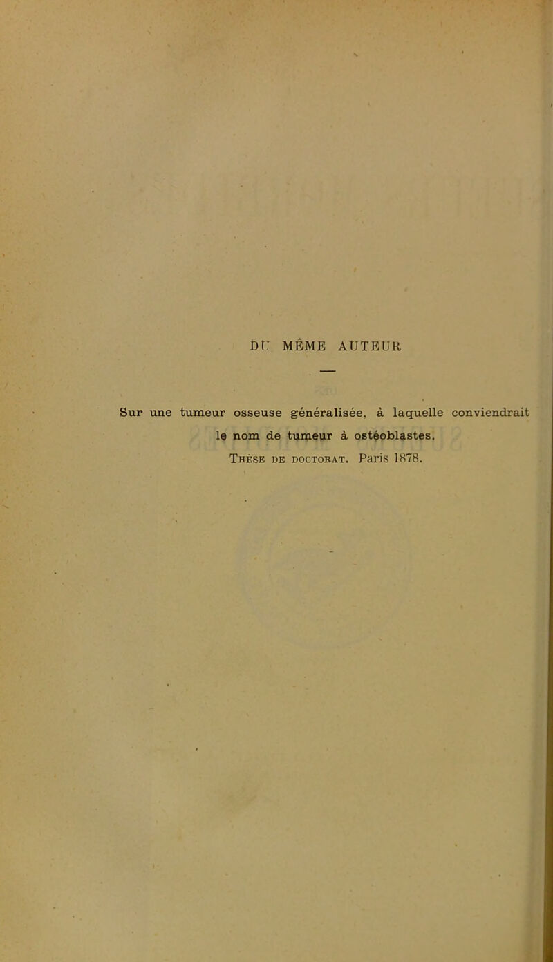 DU MÊME AUTEUR Sur une tumeur osseuse généralisée, à laquelle conviendrait le nom de tumeur à ostéoblastes. Thèse de doctorat. Paris 1878.