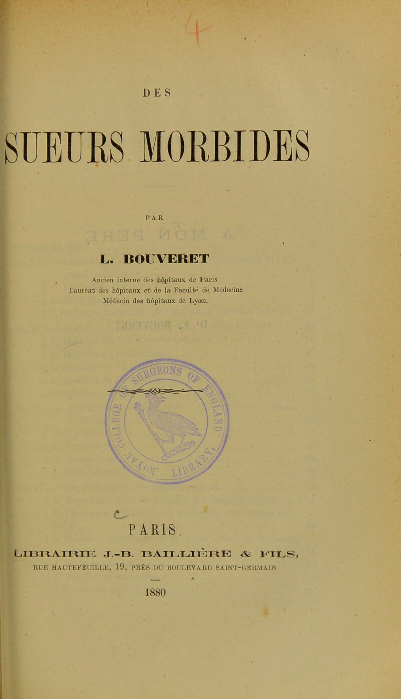 D E S SUEURS MORBIDES PAR L. BOITVERET Ancien interne des hôpitaux de Paris Lauréat des hôpitaux et de la Faculté de Médecine Médecin des hôpitaux de Lyon. O PARIS Librairie j.-b. baillièrE a fils, RUE HAUTEEEUILLE, 19. PRÈS DU BOULEVARD SAINT-GERMAIN 1880 .