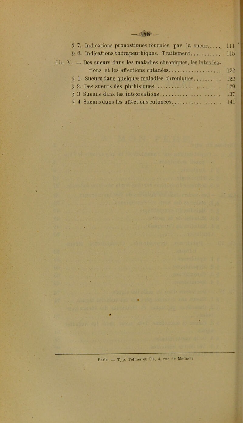 r/A — 1%8 — § 7. Indications pronostiques fournies par la sueur 111 §8. Indications thérapeuthiques. Traitement 115 Cli. V. — Des sueurs dans les maladies chroniques, les intoxica- tions et les affections cutanées 122 § 1. Sueurs dans quelques maladies chroniques 122 2. Des sueurs des phthisiques 129 § 3 Sueurs dans les intoxications 137 S 4 Sueurs dans les affections cutanées 141 % # Paris. — Typ. Tolmor et Pie. S, me de Madame l