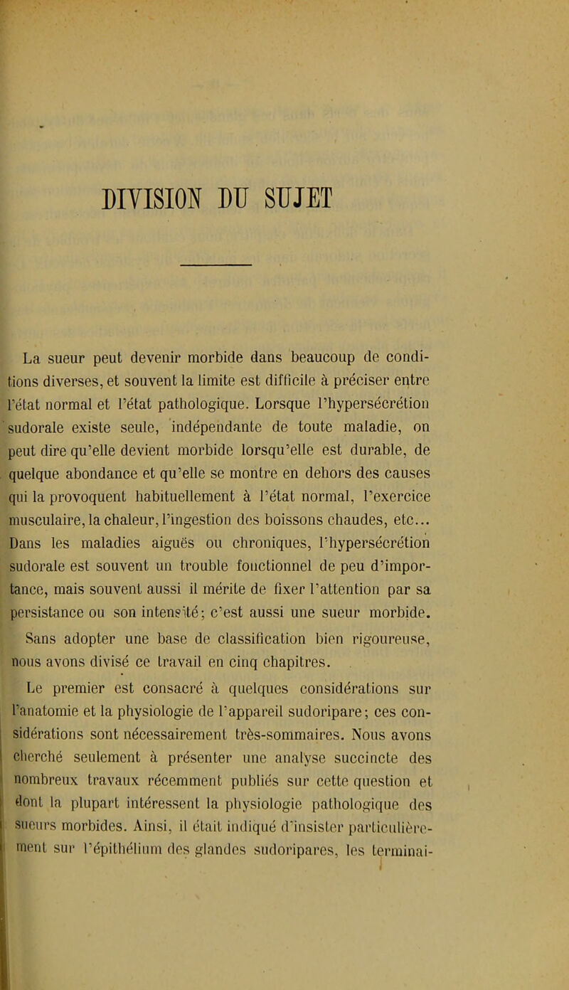 DIVISION DU SUJET La sueur peut devenir morbide dans beaucoup de condi- tions diverses, et souvent la limite est difficile à préciser entre l’état normal et l’état pathologique. Lorsque l’hypersécrétion sudorale existe seule, indépendante de toute maladie, on peut dire qu’elle devient morbide lorsqu’elle est durable, de quelque abondance et qu’elle se montre en dehors des causes qui la provoquent habituellement à l’état normal, l’exercice musculaire, la chaleur, l’ingestion des boissons chaudes, etc... Dans les maladies aiguës ou chroniques, l’hypersécrétion sudorale est souvent un trouble fonctionnel de peu d’impor- tance, mais souvent aussi il mérite de fixer l’attention par sa persistance ou son intensité; c’est aussi une sueur morbide. Sans adopter une base de classification bien rigoureuse, nous avons divisé ce travail en cinq chapitres. Le premier est consacré à quelques considérations sur l’anatomie et la physiologie de l’appareil sudoripare; ces con- sidérations sont nécessairement très-sommaires. Nous avons cherché seulement à présenter une analyse succincte des nombreux travaux récemment publiés sur cette question et dont la plupart intéressent la physiologie pathologique des sueurs morbides. Ainsi, il était indiqué d’insister particulière- ment sur l’épithélium des glandes sudoripares, les terminai-