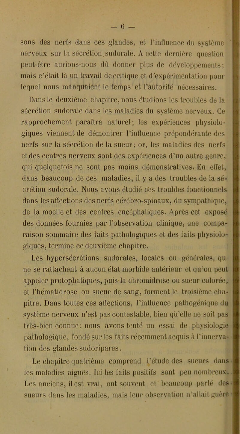 sons des nerfs dans ces glandes, et l’influence du système nerveux sur la sécrétion .sudorale. À cetle dernière question peut-être aurions-nous dû donner plus de développements; mais c’était là un travail de critique et d’expérimentation pour lequel nous manquaient le temps et l’autorité nécessaires. Dans le deuxième chapitre, nous étudions les troubles de la sécrétion sudorale dans les maladies du système nerveux. Ce rapprochement paraîtra naturel; les expériences physiolo- giques viennent de démontrer l’influence prépondérante des nerfs sur la sécrétion de la sueur; or, les maladies des nerfs et des centres nerveux sont des expériences d’un autre genre, qui quelquefois ne sont pas moins démonstratives. En effet, dans beaucoup de ces maladies, il y a des troubles de la sé- crétion sudorale. Nous avons étudié ces troubles fonctionnels dans les affections des nerfs cérébro-spinaux, du sympathique, de la moelle et des centres encéphaliques. Après cet exposé des données fournies par l’observation clinique, une compa- raison sommaire des faits pathologiques et des faits physiolo- giques, termine ce deuxième chapitre. Les hypersécrétions sudorales, locales ou générales, qu ne se rattachent à aucun état morbide antérieur et qu'on peut appeler protophatiques, puis la chromidrose ou sueur colorée, et l’hématidrose ou sueur de sang, forment le troisième cha- pitre. Dans toutes ces affections, l’influence pathogénique du système nerveux n’est pas contestable, bien qu’elle ne soit pas très-bien connue ; nous avons tenté un essai de physiologie pathologique, fondé sur les faits récemment acquis à l'innerva- tion des glandes sudoripares. Le chapitre quatrième comprend l’étude des sueurs dans les maladies aiguës. Ici les faits positifs sont peu nombreux. Les anciens, il est vrai, ont souvent et beaucoup parlé des sueurs dans les maladies, mais leur observation n'allait guère