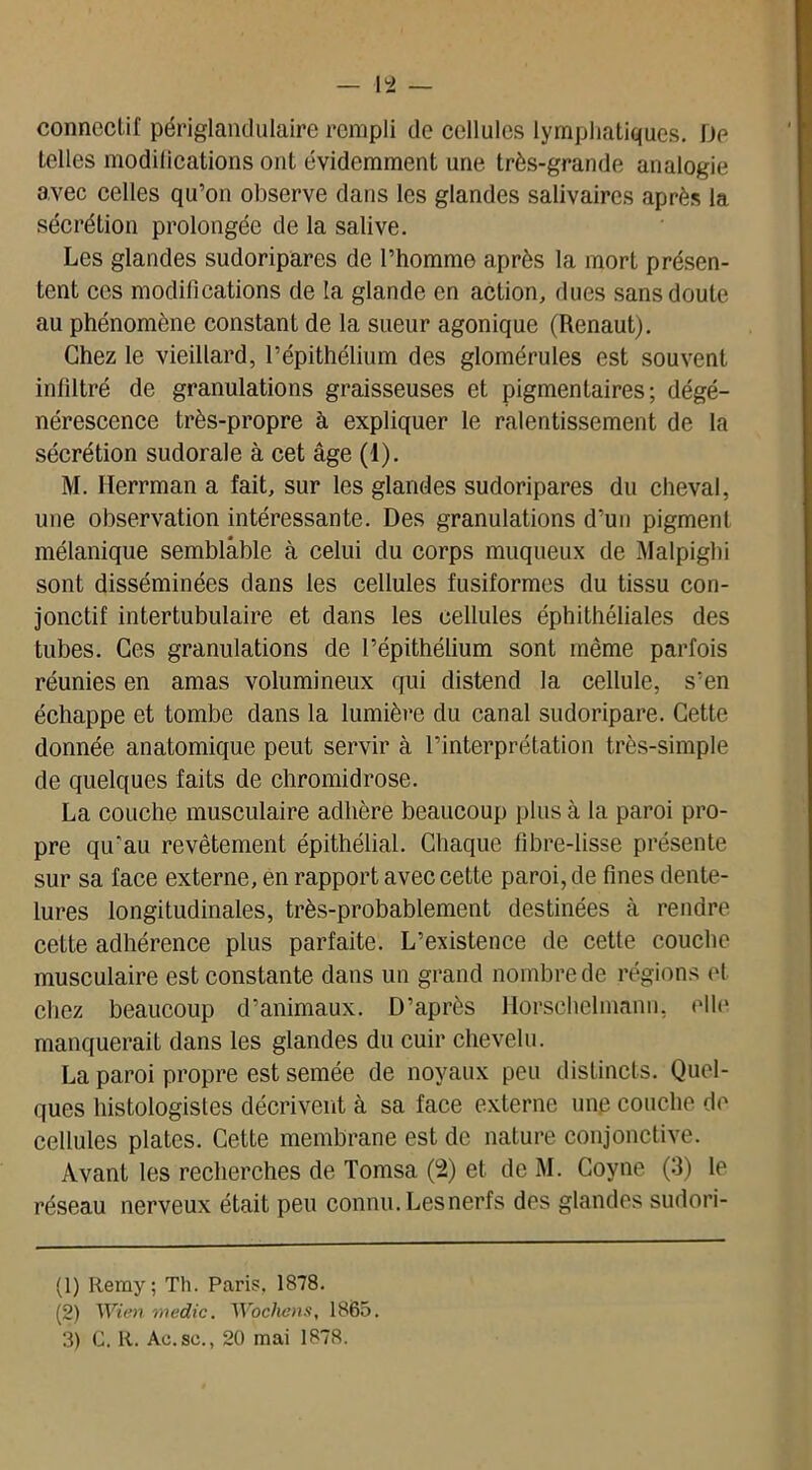 connectif périglandulaire rempli de cellules lymphatiques. De telles modifications ont évidemment une très-grande analogie avec celles qu’on observe dans les glandes salivaires après la sécrétion prolongée de la salive. Les glandes sudoripares de l’homme après la mort présen- tent ces modifications de la glande en action, dues sans doute au phénomène constant de la sueur agonique (Renaut). Chez le vieillard, l’épithélium des glomérules est souvent infiltré de granulations graisseuses et pigmentaires; dégé- nérescence très-propre à expliquer le ralentissement de la sécrétion sudorale à cet âge (1). M. Iïerrman a fait, sur les glandes sudoripares du cheval, une observation intéressante. Des granulations d’un pigment mélanique semblable à celui du corps muqueux de Malpighi sont disséminées dans les cellules fusiformes du tissu con- jonctif intertubulaire et dans les cellules éphithéliales des tubes. Ces granulations de l’épithélium sont même parfois réunies en amas volumineux qui distend la cellule, s’en échappe et tombe dans la lumière du canal sudoripare. Cette donnée anatomique peut servir à l’interprétation très-simple de quelques faits de chromidrose. La couche musculaire adhère beaucoup plus à la paroi pro- pre qu’au revêtement épithélial. Chaque fibre-lisse présente sur sa face externe, en rapport avec cette paroi, de fines dente- lures longitudinales, très-probablement destinées à rendre cette adhérence plus parfaite. L’existence de cette couche musculaire est constante dans un grand nombre de régions et chez beaucoup d’animaux. D’après Horschclmann, elle manquerait dans les glandes du cuir chevelu. La paroi propre est semée de noyaux peu distincts. Quel- ques histologistes décrivent à sa face externe une couche de cellules plates. Cette membrane est de nature conjonctive. Avant les recherches de Tomsa (2) et de M. Coyne (3) le réseau nerveux était peu connu. Les nerfs des glandes sudori- (1) Iiemy; Tl). Paris. 1878. (2) Wien medic. Wocliens, 1865.