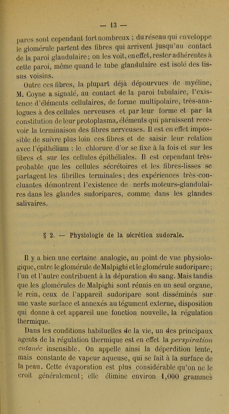 panes sont cependant fort nombreux ; du réseau qui enveloppe le glomérule partent des libres qui arrivent jusqu au contact de la paroi glandulaire; on les voit, en effet, rester adhérentes à cette paroi, même quand le tube glandulaire est isolé des tis- sus voisins. Outre ces fibres, la plupart déjà dépourvues de myéline, M. Coyne a signalé, au contact de la paroi tubulaire, l’exis- tence d’éléments cellulaires, de forme multipolaire, très-ana- logues à des cellules nerveuses et par leur forme et par la constitution de leur protoplasma, éléments qui paraissent rece- voir la terminaison des fibres nerveuses. Il est en effet impos- sible de suivre plus loin ces fibres et de saisir leur relation avec l’épithélium : le chlorure d’or se fixe à la fois et sur les fibres et sur les cellules épithéliales. Il est cependant très- probable que les cellules sécrétoires et les fibres-lisses se partagent les fibrilles terminales ; des expériences très-con- cluantes démontrent l’existence de nerfs moteurs-glandulai- res dans les glandes sudoripares, comme, dans les glandes salivaires. | 2. — Physiologie de la sécrétion sudorale. Il y a bien une certaine analogie, au point de vue physiolo- gique, entre le glomérule deMalpighi et le glomérule sudoripare ; l’un et l’autre contribuent à la dépuration du sang. Mais tandis que les glomérules de Malpighi sont réunis en un seul organe, le rein, ceux de l’appareil sudoripare sont disséminés sur une vaste surface et annexés au tégument externe, disposition qui donne à cet appareil une fonction nouvelle, la régulation thermique. Dans les conditions habituelles de la vie, un des principaux agents de la régulation thermique est en effet la •perspiration cutanée insensible. On appelle ainsi la déperdition lente, mais constante de vapeur aqueuse, qui se fait à la surface de la peau. Cette évaporation est plus considérable qu’on ne le croit généralement; elle élimine environ 1,000 grammes