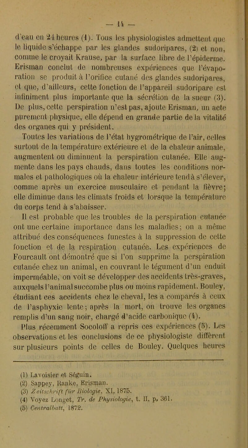 (I eau en 24 heures (1). Tous les physiologistes admettent que le liquide s’échappe par les glandes sudoripares, (2) et non, comme le croyait Krause, par la surface libre de l’épiderme. Erisman conclut de nombreuses expériences que l’évapo- ration se produit à l’orifice cutané des glandes sudoripares, et que, d’ailleurs, cette fonction de l’appareil sudoripare est infiniment plus importante que la sécrétion de la sueur (if). De plus, cette perspiration n’est pas, ajoute Erisman, un acte purement physique, elle dépend en grande partie delà vitalité des organes qui y président. Toutes les variations de l’état hygrométrique de l’air, celles surtout de la température extérieure et de la chaleur animale, augmentent ou diminuent la perspiration cutanée. Elle aug- mente dans les pays chauds, dans toutes les conditions nor- males et pathologiques où la chaleur intérieure tend à s’élever, comme après un exercice musculaire et pendant la fièvre; elle diminue dans les climats froids et lorsque la température du corps tend à s’abaisser. Il est probable que les troubles de la perspiration cutanée ont une certaine importance dans les maladies; on a même attribué des conséquences funestes à la suppression de cette fonction et de la respiration cutanée. Les expériences de Fourcault ont démontré que si l’on supprime la perspiration cutanée chez un animal, en couvrant le tégument d’un enduit imperméable, on voit se développer des accidents très-graves, auxquels l’animal succombe plus ou moins rapidement. Bouley, étudiant ces accidents chez le cheval, les a comparés à ceux de l’asphyxie lente ; après la mort, on trouve les organes remplis d’un sang noir, chargé d’acide carbonique (4). Plus récemment SocolofT a repris ces expériences (5). Les observations et les conclusions de ce physiologiste diffèrent sur plusieurs points de celles de Bouley. Quelques heures (1) Lavoisier et Séguin. (2) Sappey, Rankc, Erisman. (3) Z eitschrift fur Biologie, XI, 1875. (4) Voyez Longet, Tr. de Physiologie, t. IL p, 361.