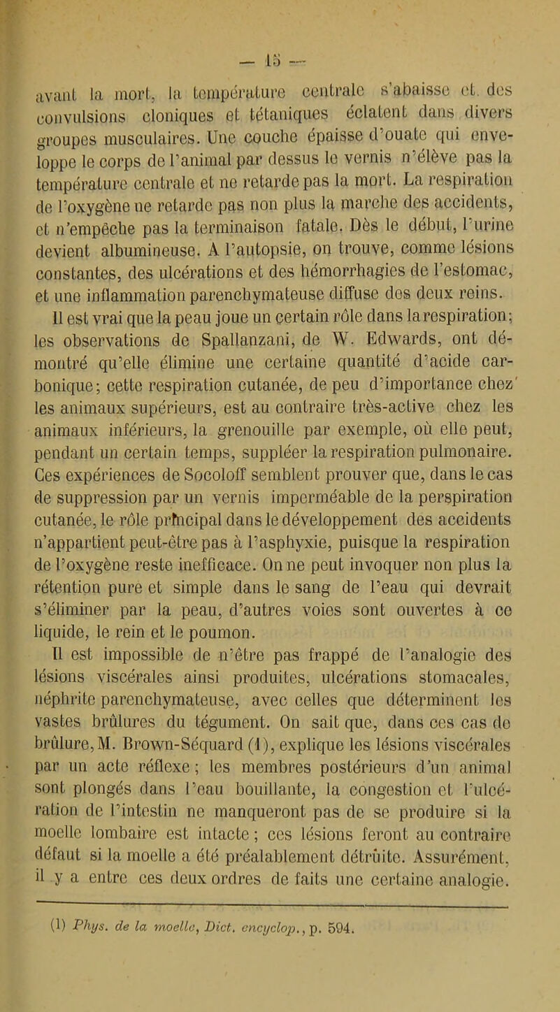 avant la mort, la température centrale s’abaisse et. des convulsions cloniques et tétaniques éclatent dans divers groupes musculaires. Une couche épaisse d’ouate qui enve- loppe le corps de l’animal par dessus le vernis n’élève pas la température centrale et ne retarde pas la mort. La respiration de l’oxygène 11e retarde pas non plus la marche des accidents, et n’empêche pas la terminaison fatale. Dès le début, 1 urine devient albumineuse. A l’autopsie, on trouve, comme lésions constantes, des ulcérations et des hémorrhagies de 1 estomac, et une inflammation parenchymateuse diffuse des deux reins. 11 est vrai que la peau joue un certain rôle dans la respiration ; les observations de Spallanzani, de W. Edwards, ont dé- montré qu’elle élimine une certaine quantité d’acide car- bonique; cette respiration cutanée, de peu d’importance chez' les animaux supérieurs, est au contraire très-active chez les animaux inférieurs, la grenouille par exemple, où elle peut, pendant un certain temps, suppléer la respiration pulmonaire. Ces expériences de Socoloff semblent prouver que, dans le cas de suppression par un vernis imperméable de la perspiration cutanée, le rôle prfncipal dans le développement des accidents n’appartient peut-être pas à l’asphyxie, puisque la respiration de l’oxygène reste inefficace. On ne peut invoquer non plus la rétention pure et simple dans le sang de l’eau qui devrait s’éliminer par la peau, d’autres voies sont ouvertes à ce liquide, le rein et le poumon. Il est impossible de n’être pas frappé de l’analogie des lésions viscérales ainsi produites, ulcérations stomacales, néphrite parenchymateuse, avec celles que déterminent les vastes brûlures du tégument. On sait que, dans ces cas de brûlure,M. Brown-Séquard (1), explique les lésions viscérales par un acte réflexe ; les membres postérieurs d’un animal sont plongés dans l’eau bouillante, la congestion et l’uloé- ration de l’intestin ne manqueront pas de se produire si la moelle lombaire est intacte ; ces lésions feront au contraire défaut si la moelle a été préalablement détruite. Assurément, il y a entre ces deux ordres de faits une certaine analogie.