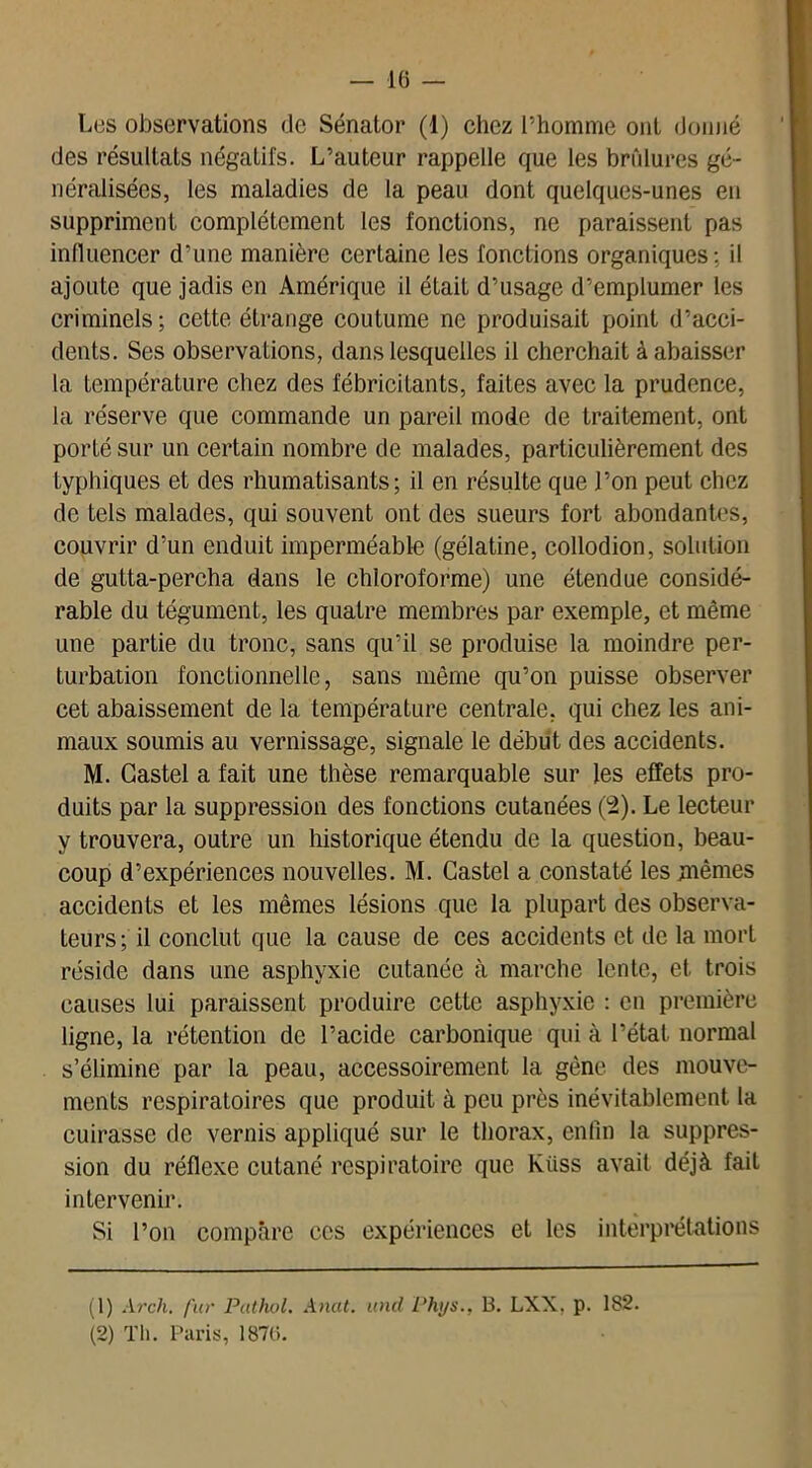 Les observations de Sénator (1) chez l’homme ont donné des résultats négatifs. L’auteur rappelle que les brûlures gé- néralisées, les maladies de la peau dont quelques-unes en suppriment complètement les fonctions, ne paraissent pas influencer d’une manière certaine les fonctions organiques: il ajoute que jadis en Amérique il était d’usage d’emplumer les criminels; cette étrange coutume ne produisait point d’acci- dents. Ses observations, dans lesquelles il cherchait à abaisser la température chez des fébricitants, faites avec la prudence, la réserve que commande un pareil mode de traitement, ont porté sur un certain nombre de malades, particulièrement des typhiques et des rhumatisants; il en résulte que l’on peut chez de tels malades, qui souvent ont des sueurs fort abondantes, couvrir d’un enduit imperméable (gélatine, collodion, solution de gutta-percha dans le chloroforme) une étendue considé- rable du tégument, les quatre membres par exemple, et même une partie du tronc, sans qu’il se produise la moindre per- turbation fonctionnelle, sans même qu’on puisse observer cet abaissement de la température centrale, qui chez les ani- maux soumis au vernissage, signale le début des accidents. M. Castel a fait une thèse remarquable sur les effets pro- duits par la suppression des fonctions cutanées (2). Le lecteur y trouvera, outre un historique étendu de la question, beau- coup d’expériences nouvelles. M. Castel a constaté les mêmes accidents et les mêmes lésions que la plupart des observa- teurs; il conclut que la cause de ces accidents et de la mort réside dans une asphyxie cutanée à marche lente, et trois causes lui paraissent produire cette asphyxie : en première ligne, la rétention de l’acide carbonique qui à l’état normal s’élimine par la peau, accessoirement la gêne des mouve- ments respiratoires que produit à peu près inévitablement la cuirasse de vernis appliqué sur le thorax, enfin la suppres- sion du réflexe cutané respiratoire que Kiiss avait déjà fait intervenir. Si l’on compare ces expériences et les interprétations (1) Arch. fur Pathol. Anat. uncl Phys., B. LXX, p. 1S2. (2) Th. Paris, 1876.