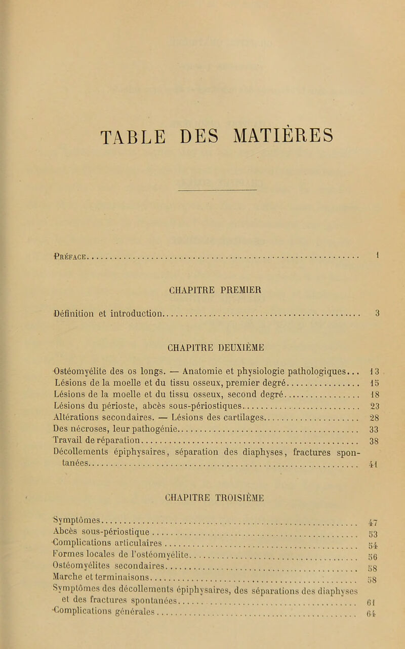 TABLE DES MATIÈRES Préface 1 CHAPITRE PREMIER Définition et introduction 3 CHAPITRE DEUXIÈME Ostéomyélite des os longs. — Anatomie et physiologie pathologiques... 13 Lésions de la moelle et du tissu osseux, premier degré la Lésions de la moelle et du tissu osseux, second degré 18 Lésions du périoste, abcès sous-périostiques 23 Altérations secondaires. — Lésions des cartilages 28 Des nécroses, leur pathogénie 33 Travail de réparation 38 Décollements épiphysaires, séparation des diaphyses, fractures spon- tanées 4i CHAPITRE TROISIÈME Symptômes 47 Abcès sous-périostique 53 Complications articulaires 34 Formes locales de l’ostéomyélite 36 Ostéomyélites secondaires _ 3g Marche et terminaisons 3g Symptômes des décollements épiphysaires, des séparations des diaphyses et des fractures spontanées ... 61 'Complications générales 61-